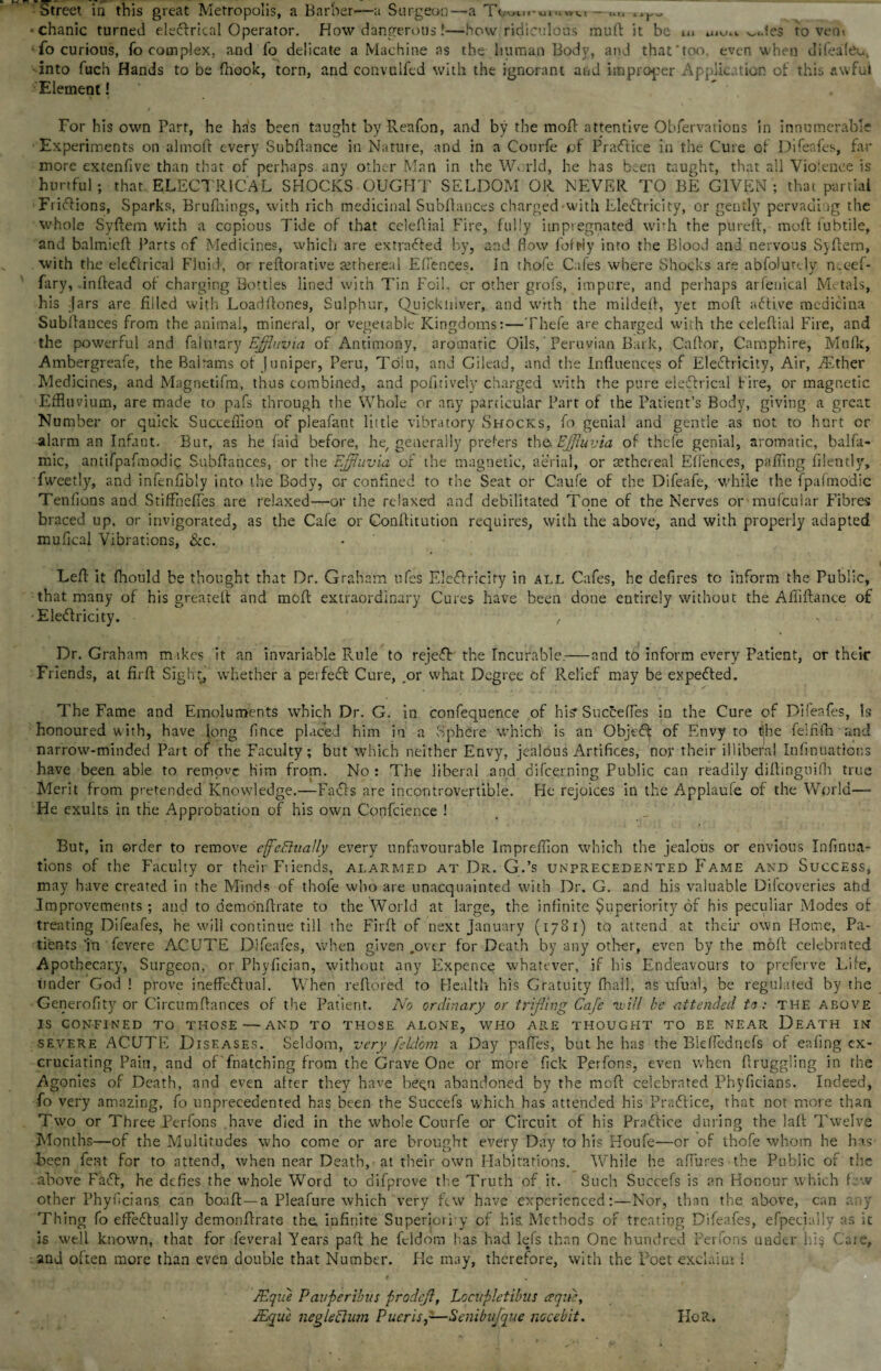 Street in this great Metropolis, a Barber—a Surgeon—a Toum-UiM»u-un *chanic turned eledfrtcal Operator. How dangerous f—how,ridiculous rauft it be u* uio., ^<.1es to vetu fo curious, fo complex, and fo delicate a Machine as the human Body, and that'too even when difeafeu., into fuch Hands to be fhook, torn, and convulfed with the ignorant and improper Application of this awful Element! ' • For his own Parr, he has been taught byRenfon, and by the moft attentive Obfervations in innumerable Experiments on almoft every Subfiance in Nature, and in a Courfe pf Practice in the Cure of Difeafes, far more extenfive than that of perhaps any other Man in the World, he has been taught, that all Violence is hurtful; that. ELECTRICAL SHOCKS OUGHT SELDOM OR NEVER TO BE GIVEN ; that partial Fridfions, Sparks, Brufhings, with rich medicinal Subfianccs charged'with Electricity, or gently pervading the whole Syftem with a copious Tide of that celeflial Fire, fully impregnated with the pureft, moft lubtile, and balmieft Parts of Medicines, which are extracted by, and flow foft»ly into the Blood and nervous Syftem, with the electrical Fluid, or reftorative setbereal EtI'ences. In thofe Cafes where Shocks are abfolutdy nceef- fary, inftead of charging Bottles lined with Tin Foil, cr other grofs, impure, and perhaps arfenical Metals, his Jars are filled with Loadftones, Sulphur, Quickiilver, and with the mildett, yet moft active medicina Subltances from the animal, mineral, or vegetable Kingdoms:—Thefe are charged with the celeftial Fire, and the powerful and falutary Effluvia of Antimony, aromatic Oils, Peruvian Bark, Caftor, Camphire, Mufk, Ambergreafe, the Bairams of Juniper, Peru, Tolu, and Gilead, and the Influences of Electricity, Air, Aether Medicines, and Magnetifm, thus combined, and pofitively charged with the pure electrical fire, or magnetic Effluvium, are made to pafs through the Whole or any particular Part of the Patient’s Body, giving a great Number or quick Succeflion of pleafant little vibratory Shocks, fo genial and gentle as not to hurt or alarm an Infant. But, as he faid before, he/ generally prefers th& Effluvia of thefe genial, aromatic, balfa- mic, antifpafmodic Subfiances, or the Effluvia, of the magnetic, aerial, or cethcreal Effences, pafflng filently, fweetly, and infenfibly into the Body, or confined to the Seat or Caufe of the Difeafe, while the fpafmodic Tenfions and StifFnefTes are relaxed—or the relaxed and debilitated Tone of the Nerves or mufcular Fibres braced up, or invigorated, as the Cafe or Conftitution requires, with the above, and with properly adapted mufleal Vibrations, &c. Lefl it fhould be thought that Dr. Graham ufes Eledtrlciry in all Cafes, he defires to inform the Public, that many of his greateft and mofl extraordinary Cures have been done entirely without the Afiiftance of EleClricity. > Dr. Graham mikes it an invariable Rule to rejeCf the Incurable.—and to inform every Patient, or their Friends, at firfl Sight, whether a perfeCt Cure, .or what Degree of Relief may be expedted. The Fame and Emoluments which Dr. G. in confequence of hi? Succefles in the Cure of Dileafes, Is honoured with, have long fince placed him in a Sphere which is an Objedf of Envy to ijhe felfifh and narrow-minded Part of the Faculty; but which neither Envy, jealous Artifices, nor their illiberal Infatuations have been able to remove Him from. No : The liberal and difeerning Public can readily diftinguifh true Merit from pretended Knowledge.—FaCls are incontrovertible. He rejoices in the Applaufe of the World— He exults in the Approbation of his own Confcience ! But, in order to remove effectually every unfavourable Impreffion which the jealous or envious Infinua- tions of the Faculty or their Friends, alarmed at Dr. G.’s unprecedented Fame and Success, may have created in the Minds of thofe who are unacquainted with Dr. G. and his valuable Dilcoveries attd Improvements; and to demonftrate to the World at large, the infinite Superiority of his peculiar Modes of treating Difeafes, he will continue till the Firfl: of next January (1781) to attend at their own Home, Pa¬ tients ‘in fevere ACUTE Difeafes, when given .over for Death by any other, even by the mofl celebrated Apothecary, Surgeon, or Phyfician, without any Expence whatever, if his Endeavours to preferve Life, under God ! prove ineffectual. When reflored to Health his Gratuity fhall, as ufual, be regulated by the Generofity or Circumftances of the Patient. No ordinary or trifling Cafe ivill be attended to: THE above IS CONFINED TO THOSE—AND TO THOSE ALONE, WHO ARE THOUGHT TO BE NEAR DEATH IN severe ACUTE Diseases. Seldom, very fekd'om a Day pafles, but he has the Bleflednefs of eafing ex¬ cruciating Pain, and of fnatching from the Grave One or more fick Perfons, even when Aruggiing in the Agonies of Death, and even after they have been abandoned by the meft celebrated Phyficians. Indeed, ■fo very amazing, fo unprecedented has been the Succefs which has attended his Pradtice, that not more than Two or Three Perfons have died in the whole Courfe or Circuit of his Practice during the lafl Twelve Months—of the Multitudes who come or are brought every Day to his Houfe—or of thofe whom he has been fent for to attend, when near Death, at their own Habitations. While he allures the Public of the above Fad!, he defies the whole Word to difprove the Truth of it. Such Succefs is an Honour which few other Phyficians can boaft — a Pleafure which very few have experienced:—Nor, than the above, can any Thing fo effectually demonflrate the. infinite Superiorly of his. Methods of treating Difeafes, efpecially as it is well known, that for feveral Years paft he fddom has had lets than One hundred Perfons under hi§ Care, and often more than even double that Number. He may, therefore, with the Poet exclaim i t * JEqiie Pavperibus prodeff, Locupletibus ceque, JEqu'e negledum Pucrisf—Senibufque nocebit. HoR.