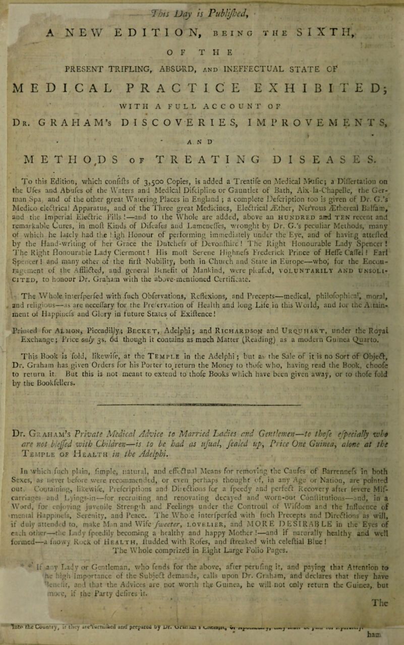 A NEW EDITION, being the SIXTH, v 0 OF THE PRESENT TRIFLING, ABSURD, and INEFFECTUAL STATE OF MEDICAL PRACTICE EXHIBITED; WITH A FULL ACCOUNT OF Dr. GRAHAM'S DISCOVERIES, IMPROVEMEN T S, i i V • ■ * A N D METHODS of TREATING DISEASES. To this Edition, which confifts of 3,500 Copies, is added a Treatife on Medical INkific; a Diflertation on the Ufes and Abufes of the Waters and Medical Difcipline or Gauntlet of Bath, Aix-la-Chapelle, the Ger¬ man Spa and of the other great Watering Places in England ; a complete Defcription too is given of Dr. G.’s Medico ekclricai Apparatus, and of the Three great Medicines, EleHrical AEther, Nervous ^Ethereal Balfam, and th.e Imperial Electric Pills!—and to the Whole are added, above an hundred atrd ten recent and remarkable Cures, in moll Kinds of Difcafes and LamencfTes, wrought by Dr. G.’s peculiar Methods, many of which he lately had the ! igh Honour of performing immediately under the Eye, and of having atttfled by the Hand-writing of her Grace the Dutchefs of Devon (hire ! The Right Honourable Lady Spencer! The Right Honourable Lady Ciermont! His molt Serene Highnefs Frederick Prince of Hefle Caflei! Earl Spencer! and many other of the firlt Nobility, both in Church and State in Europe—who,' for the Encou¬ ragement of the Afflicted, and general Benefit of Mankind, were pLaLd, voluntarily and unsoli¬ cited, to honour Dr. Graham with the above-mentioned Certificate. The Whole interfperfed with fuch Obfervations, Reflexions, and Precepts—medical, philofophicai, moral, and religious—as are neceflary tor the Prelervation of Health and long Life in thisWoild, and tor the Attain¬ ment of Happiuefs and Glory in future States of Exigence! Printed for AImon, Piccadilly; Becket, Adelphi; and Richardson and Urquiiart, under the Royal Exchange; Price only 3s. 6d though it contains as much Matter (Reading) as a modern Guinea Quarto. This Book is fold, likewife, at the Temple in the Adelphi; but as the Sale of it is no Sort of Object, Dr. Graham has given Orders for his Porter to>return the Money to thofe who, having read the Book, choofe to return it. But this is not meant to extend to thofe Books which have been given away, or to thofe fold by the Bookfellers. ■ ■ -■ ... ..— . ■■ Dr. Graham's Private Medical Advice to Married Ladies cr.d Gentlemen—to thofe e specially ivhe are not biejfed with Children—is to be had as nfual, feaied up. Price One Guinea, alone at the Temple of Health in the Adelphi. In which fuch plain, Ample, natural, and effectual Means for removing the Caufes of Barrennefs in both Sexes, as^ never before were recommended, or even perhaps thought of, in any Age or Nation, are pointed out. Containing, likcWife, Prefcriptions and Diiettions for a fpeedy and perfeef Recovery after (evere Mif- carriages and Lyings-in—for recruiting and renovating decayed and worn-out Confutations—and, in a Word, for enjoying juvenile Strength and Feelings under the Controul of Wifdom and the Influence of mental Happiuefs, Serenity, and Peace. The Who e interfperfed with fuch Precepts and Directions as will, if duly attended to, make Man and Wife fweeter, lovelier, and MORE DESIRABLE in the Eyes of ea^h other—the Lady fpeedily becoming a healthy and happy Mother !—and if naturally healthy and well formed—a luovvy Rock of Health, ltudded with Rofes, and fir caked with celeftial Blue! The Whole comprized in Eight Large Folio Pages. * Ir a y Lady or Gentleman, who fends for the above, after perilling ir, and paying that Attention to be high Importance of the Subje£t demands, calls upon Dr. Graham, and declares that they have dent. :it, an l that the Advices are not worth rl;e Guinea, he will not only return the Guinea, but norc, if the Party defiles it. The t V tnto the Country, ir they aicYumifced ami prepared by or. u ran am $ i^iicinju., v. ,, ...... w , .... .... * - ham