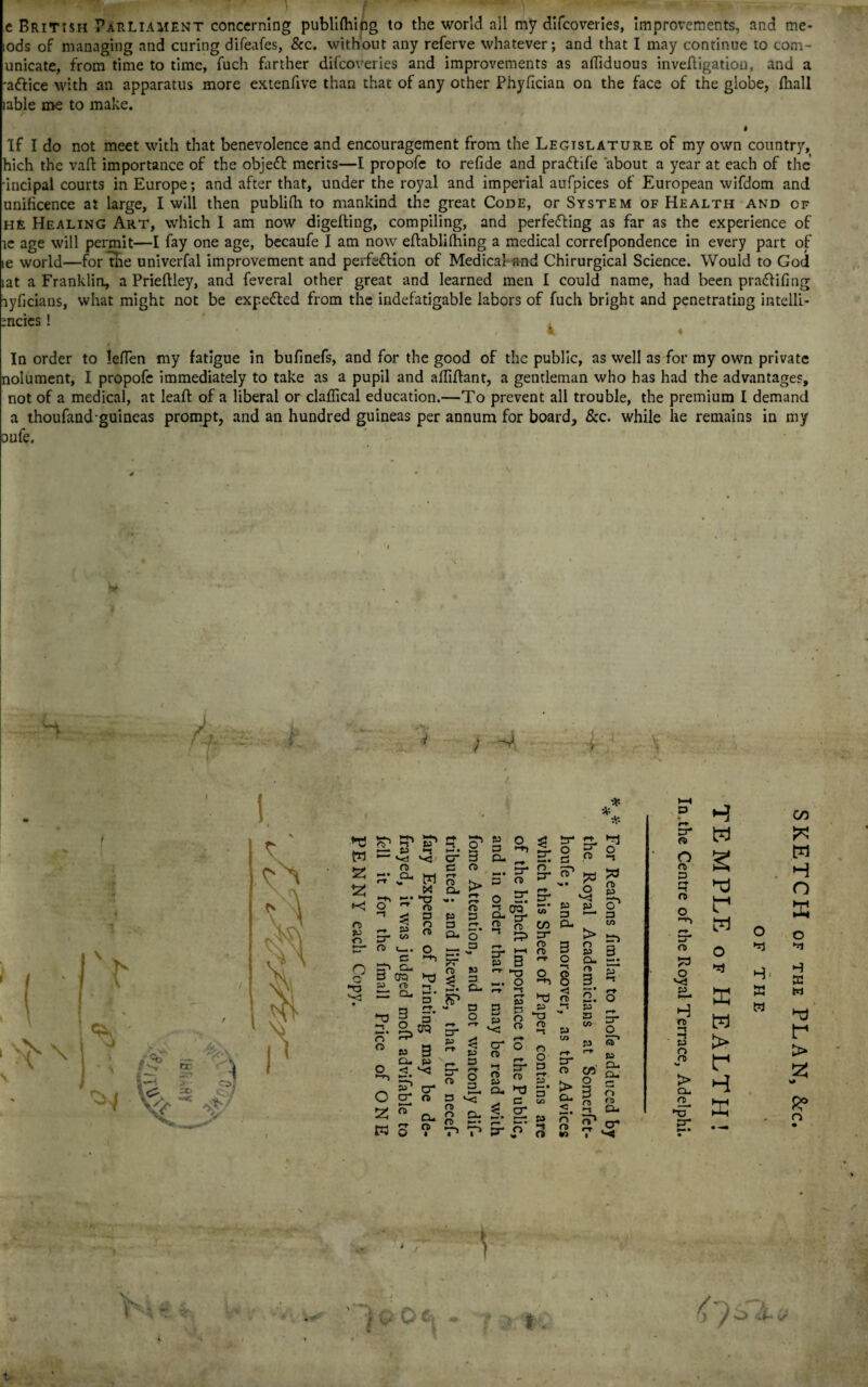 e British Parliament concerning publilhi^g to the world all my difcoveries, improvements, and mc- lods of managing and curing difeafes, &c. without any referve whatever; and that I may continue to com- unicate, from time to time, fuch farther difcoveries and improvements as affiduous invefligation, and a ■attice with an apparatus more extenfive than that of any other Phyfician on the face of the globe, {hall lable me to make. 4 If I do not meet with that benevolence and encouragement from the Legislature of my own country, hich the vaft importance of the objedt merits—I propofc to refide and pradfife about a year at each of the •incipal courts in Europe; and after that, under the royal and imperial aufpices of European wifdom and unificence at large, I will then publilh to mankind the great Code, or System of Health and of he Healing Art, which 1 am now digelling, compiling, and perfecting as far as the experience of le age will permit—I fay one age, becaufe I am now eftablithing a medical correfpondence in every part of le world—for the univerfal improvement and perfection of Medical and Chirurgical Science. Would to God lat a Franklin, a Prietlley, and feveral other great and learned men I could name, had been praCtifing ayficians, what might not be expeCted from the indefatigable labors of fuch bright and penetrating intelli- mcics! V , \ k ♦ In order to letfen my fatigue in bufinefs, and for the good of the public, as well as for my own private nolument, I propofc immediately to take as a pupil and atfitlant, a gentleman who has had the advantages, not of a medical, at leaf: of a liberal or claffical education.—To prevent all trouble, the premium I demand a thoufand-guineas prompt, and an hundred guineas per annum for board, &c. while he remains in my oufe. ; I ? ' ■ ' • ■ ■ -' - L Vf-, l r-. L* V W = t-< S' cd O P- cr n> ^ & p -s wd ^ cd w J-. IT-  <T) < 3 ^ O to ►t O cr a e o> rr n> Q- o Q •5 r> o> O Z P3 c CL. era *z ^ 5 3 a 2, era » 3 Cu p <% jo1 rr> cT n n P 3 3 - • CL Q , . a >—* • pr n> p & g. Fa o T cr p £ r* p 3 H o a 3 S. o- ^ L *—p* O »—«• P CD — So Cu * CD n r-t P- P CD CD n- a o p S3 *<T cd n cu cd *-• 3 p cr cd »i CD P a. 5* % tr n. ^ O p o !- n> f j -r-j P* n W ^ o p p a P- 8 3 < CD co P- CD c cr n o p r-r P K-* P CO p o o' p co > tn S 3 Gi.. »-*« O) P a to p G. o a* o p 5. ~ P lj Cu H I G. 3 Q n> « -- ac ^ •O 1 V-S P GO 5* CD w O CD P 2 w H r-f O CD O r P r* P“* w 0 0 CD 0 ■Tl O H1 H S3 Pj P a w H CD —t H p n w > w P > CD s* r 2 > Cl. Hi CL *X3 cr P R? n • V a , * O 1/