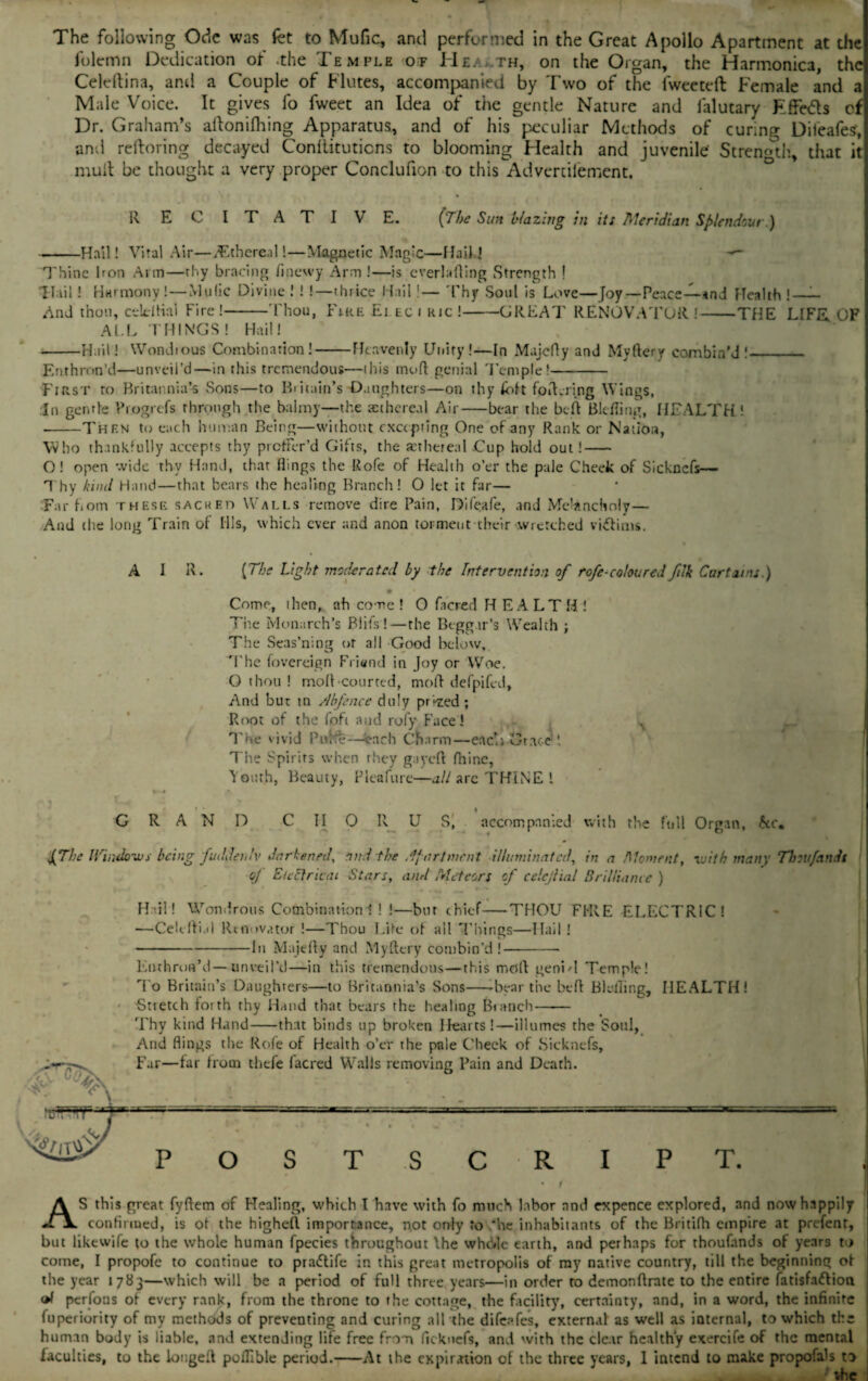 1 oleinn Dedication of .the Temple of He, th, on the Organ, the Harmonica, the Celeftina, and a Couple of Flutes, accompanied by Two of the fweeteft Female and a Male Voice. It gives fo fweet an Idea of the gentle Nature and falutary Fffe&s cf Dr. Graham’s allonifhing Apparatus, and of his peculiar Methods of curing Dileafes, and reltoring decayed Conllituticns to blooming Flealth and juvenile Strength, that it mull be thought a very proper Conclufion to this Advcniiement. R E C I T A T I V E. [The Sun blazing in its Meridian Sp/endout ) -Hail! Vital Air—Ethereal!—Magnetic Magic—HaikJ — Thine hon Arm—thy bracing finewy Arm !—is overtoiling Strength ! T T li 1 ! Harmony! — Mufic Divine .' ! !—thrice Hail I— Thy Soul is Love—Joy—Peace—*nd Health !—- And thou, celdfial Fire!-Thou, Fire Ei ec i ric !-GREAT RENOVATOR !-THE LIFE OF ALL THINGS! Hail I -Hail! Wondious Combination!-Heavenly Unity !—In Majcfly and Myftery combin'd !_ Enthron’d—unveil’d—in this tremendous—this mud genial Temple!- First to Britannia’s Sons—to Britain’s Daughters—on thy feft foiK-ring Wings, In gentle Progrefs through the balmy—the asthereal Air—bear the bed Blefling, HEALTH! --Then to each human Being—without excepting One of any Rank or Nation, Who thankfully accepts thy proffer'd Gifts, the setheteai .Cup hold out!- O! open wide thv Hand, that flings the Rofe of Flealth o’er the pale Cheek of Sickncfs— Thy kind Hand—that bears the healing Branch! O let it far— Far hom these sacked Walls remove dire Pain, Dileafe, and Melancholy— And the long Train of Ills, which ever and anon torment their wretched vittims. A I R. [The Light moderated by the Intervention of rofe-coloured filk Car tains.) 9 Come, then, ah come ! 0 fncred HEALTH! The Monarch’s Blits!—the Beggar’s Wealth ; The Seas’ning of ail Good below. The fovereign Friend in Joy or Woe. O thou ! mod courted, mod defpifed. And but tn Abfence duly prized ; Root of the foh and roly Face! A The vivid Pu'tfe—each Charm—eaci; Grace The Spirits when they gayed diinc, Youth, Beauty, Pleafure—all arc THINE ! GRAND CHORUS, accompanied with the full Organ, be* £The Ifiiulows being fuddetu'v darkened, and the Apartment illuminated, in a Moment, with many Thou/andt of Eicctriau Stars, and Meteors cf celcjlial Brilliance ) Hdl! Wondrous Combination! ! !—but chief—THOU FI-RE ELECTRIC! —Celcfli.il Renovator !—Thou Lite of all Things—Hail! -In Majefly and Myftery combin’d !- Enthron’d—unveil’d—in this tremendous—this mod geniH Temple! Fo Britain’s Daughters—to Britannia’s Sons—-bear the bed Blefling, HEALTH! Stretch forth thy Hand that bears the healing Branch- Thy kind Hand-that binds up broken Hearts!—illumes the Soul, And flings the Rofe of Health o’er the pale Cheek of Sickncfs, Far—far from tliefe facred Walls removing Pain and Death. o T S R I T. AS this great fyflem of Healing, which I have with fo much labor and expence explored, and now happily confirmed, is of the highefl importance, not only to ‘he inhabitants of the Britifh empire at prefent, but likewife to the whole human fpecies throughout \he whd»lc earth, and perhaps for thoufands of years to come, I propofc to continue to praftife in this great metropolis of my native country, till the beginning of the year 1783—which will be a period of full three years—in order to demonflrate to the entire fatisfadlion perfons of every rank, from the throne to the cottage, the facility, certainty, and, in a word, the infinite fuperiority of my methods of preventing and curing all the difeafes, external as well as internal, to which the human body is liable, and extending life free from ficknefs, and with the clear healthy exercife of the mental faculties, to the longed poflible period.-At the expiration of the three years, I intend to make propofato to . _vhc