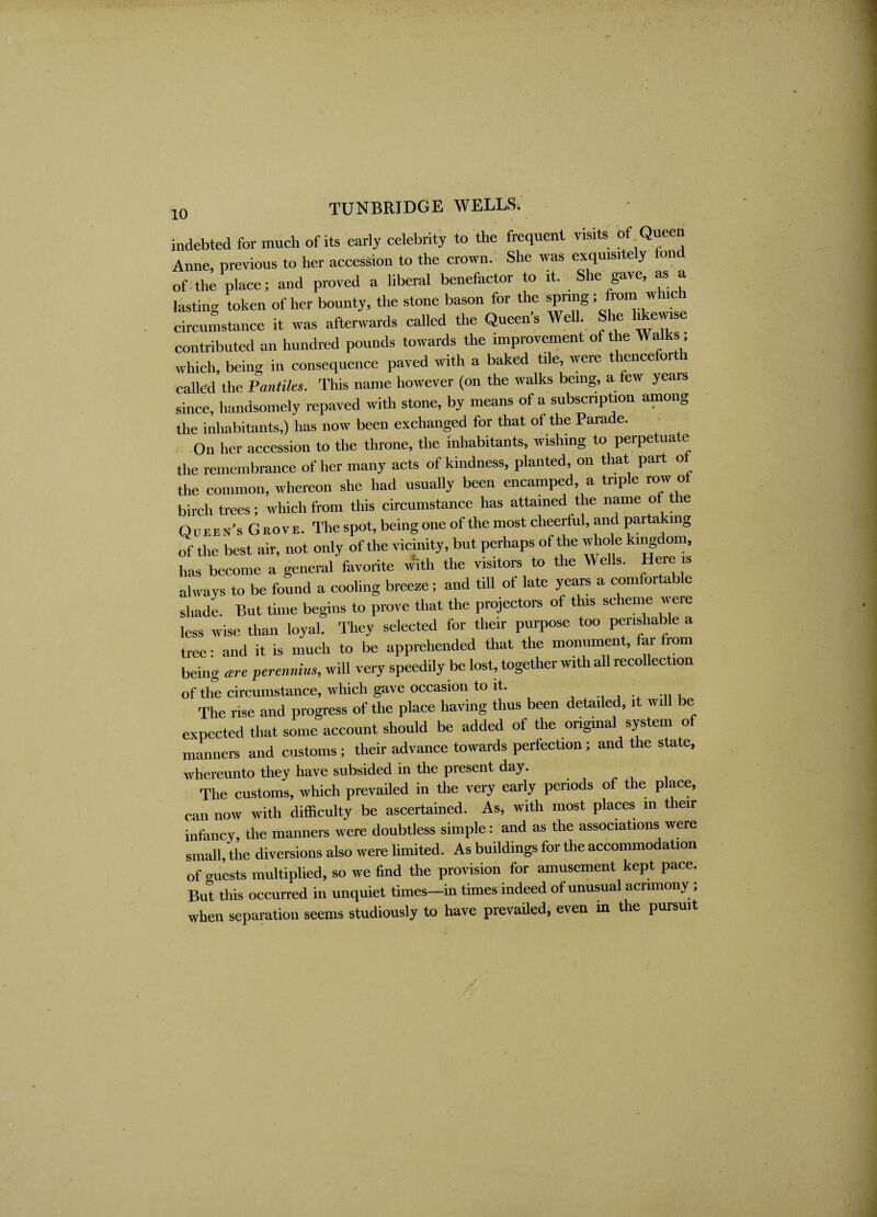 indebted for much of its early celebrity to the frequent visits of Queen Anne, previous to her accession to the crown. She was exquisitely fond of the place; and proved a liberal benefactor to it. She gave, as a lasting token of her bounty, the stone bason for the sPn“S; Jro“ w “ circumstance it was afterwards called the Queen's Well. She likewise contributed an hundred pounds towards the improvement of the Walks, which, being in consequence paved with a baked tile, were thenceforth called the Pantiles. This name however (on the walks being, a few years since, handsomely repaved with stone, by means of a subscription among the inhabitants,) has now been exchanged for that of the Parade. On her accession to the throne, the inhabitants, wishing to perpetuate the remembrance of her many acts of kindness, planted, on that part of the common, whereon she had usually been encamped, a triple row of birch trees; which from this circumstance has attained the name of the Q uhen's G nov E. The spot, being one of the most cheerful, and partaking of the best air, not only of the vicinity, but perhaps of the whole kingdom, has become a general favorite With the visitors to the Wells. Here is always to be found a cooling breeze; and till of late years a comfortable shade. But time begins to prove that the projectors of this scheme were less wise than loyal. They selected for their purpose too peiishable a tree; and it is much to be apprehended that the monument, far from being cere perennius, will very speedily be lost, together with all recollection of the circumstance, which gave occasion to it. The rise and progress of the place having thus been detailed, it will be expected that some account should be added of the original system of manners and customs; their advance towards perfection; and the state, whereunto they have subsided in the present day. The customs, which prevailed in the very early periods of the place, can now with difficulty be ascertained. As* with most places in their infancy, the manners were doubtless simple: and as the associations were small, the diversions also were limited. As buildings for the accommodation of mi’ests multiplied, so we find the provision for amusement kept pace. But this occurred in unquiet times—in times indeed of unusual acrimony ; when separation seems studiously to have prevailed, even in the pursuit