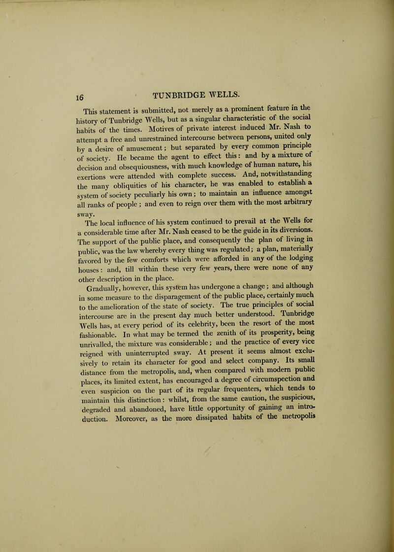 This statement is submitted, not merely as a prominent feature in the history of Tunbridge Wells, but as a singular characteristic of the social habits of the times. Motives of private interest induced Mr. Nash to attempt a free and unrestrained intercourse between persons, united only by a desire of amusement; but separated by every common principle of society. He became the agent to effect this: and by a mixture of decision and obsequiousness, with much knowledge of human nature, his exertions were attended with complete success. And, notwithstanding the many obliquities of his character, he was enabled to establish a system of society peculiarly his own; to maintain an influence amongst all ranks of people ; and even to reign over them with the most arbitrary sway. The local influence of his system continued to prevail at the Wells for a considerable time after Mr. Nash ceased to be the guide in its diversions. The support of the public place, and consequently the plan of living in public, was the law whereby every thing was regulated; a plan, materially favored by the few comforts which were afforded in any of the lodging houses: and, till within these very few years, there were none of any other description in the place. Gradually, however, this system has undergone a change; and although in some measure to the disparagement of the public place, certainly much to the amelioration of the state of society. The true principles of social intercourse are in the present day much better understood, Tunbridge Wells has, at every period of its celebrity, been the resort of the most fashionable. In what may be termed the zenith of its prosperity, being unrivalled, the mixture was considerable; and the practice of every vice reigned with uninterrupted sway. At present it seems almost exclu¬ sively to retain its character for good and select company. Its small distance from the metropolis, and, when compared with modern public places, its limited extent, has encouraged a degree of circumspection and even suspicion on the part of its regular frequenters, which tends to maintain this distinction: whilst, from the same caution, the suspicious, degraded and abandoned, have little opportunity of gaining an intro¬ duction. Moreover, as the more dissipated habits of the metropolis