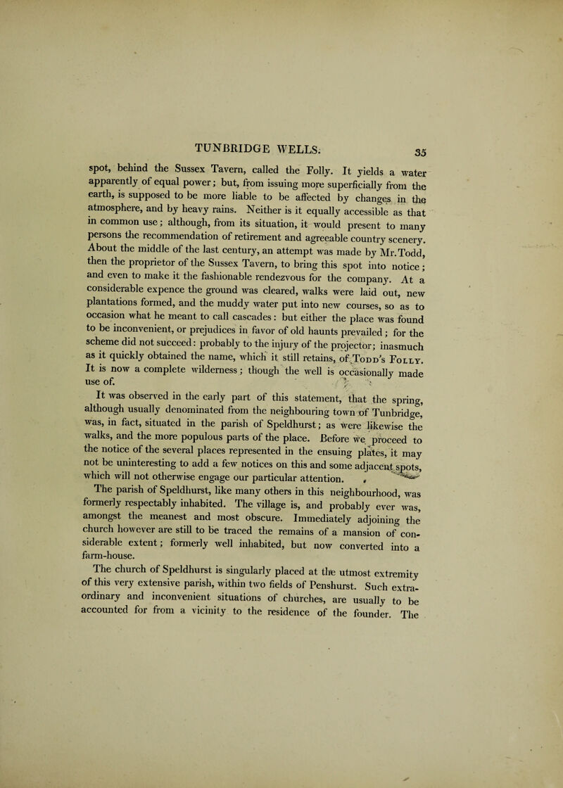 spot, behind the Sussex Tavern, called the Folly. It yields a water apparently of equal power; but, from issuing more superficially from the earth, is supposed to be more liable to be affected by changes in the atmosphere, and by heavy rains. Neither is it equally accessible as that in common use; although, from its situation, it would present to many persons the recommendation of retirement and agreeable country scenery. About the middle of the last century, an attempt was made by Mr.Todd, then the proprietor of the Sussex Tavern, to bring this spot into notice; and even to make it the fashionable rendezvous for the company. At a considerable expence the ground was cleared, walks were laid out, new plantations formed, and the muddy water put into new courses, so as to occasion what he meant to call cascades: but either the place was found to be inconvenient, or prejudices in favor of old haunts prevailed; for the scheme did not succeed: probably to the injury of the projector; inasmuch as it quickly obtained the name, which it still retains, of Todd's Folly. It is now a complete wilderness; though the well is occasionally made use of. ' . - I It was observed in the early part of this statement, that the spring, although usually denominated from the neighbouring town of Tunbridge,' was, in fact, situated in the parish of Speldhurst; as were likewise the walks, and the more populous parts of the place. Before we proceed to the notice of the several places represented in the ensuing plates, it may not be uninteresting to add a few notices on this and some adjacent spots, which will not otherwise engage our particular attention. * ^ The parish of Speldhurst, like many others in this neighbourhood, was formerly respectably inhabited. The village is, and probably ever 'was, amongst the meanest and most obscure. Immediately adjoining the church however are still to be traced the remains of a mansion of* con¬ siderable extent; formerly well inhabited, but now converted into a farm-house. The church of Speldhurst is singularly placed at the utmost extremity of this very extensive parish, within two fields of Penshurst. Such extra¬ ordinary and inconvenient situations of churches, are usually to be accounted for from a vicinity to the residence of the founder. The