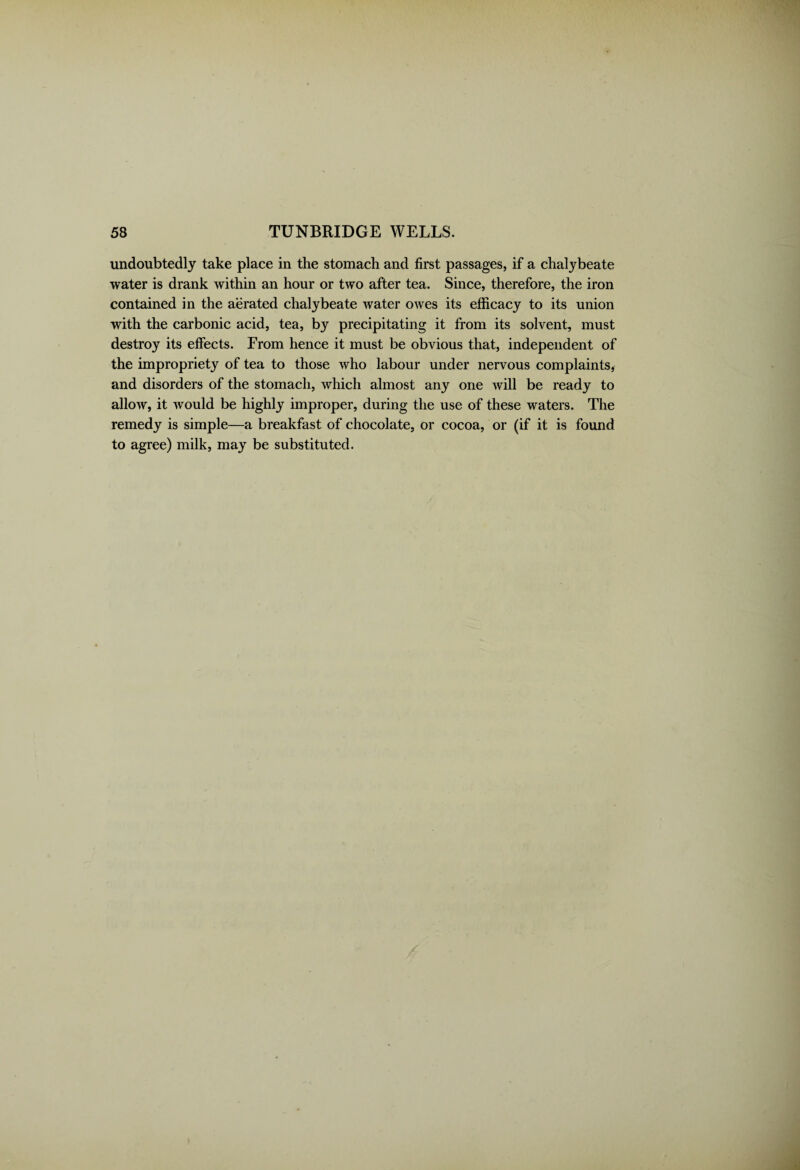 undoubtedly take place in the stomach and first passages, if a chalybeate water is drank within an hour or two after tea. Since, therefore, the iron contained in the aerated chalybeate water owes its efficacy to its union with the carbonic acid, tea, by precipitating it from its solvent, must destroy its effects. From hence it must be obvious that, independent of the impropriety of tea to those who labour under nervous complaints, and disorders of the stomach, which almost any one will be ready to allow, it would be highly improper, during the use of these waters. The remedy is simple—a breakfast of chocolate, or cocoa, or (if it is found to agree) milk, may be substituted.