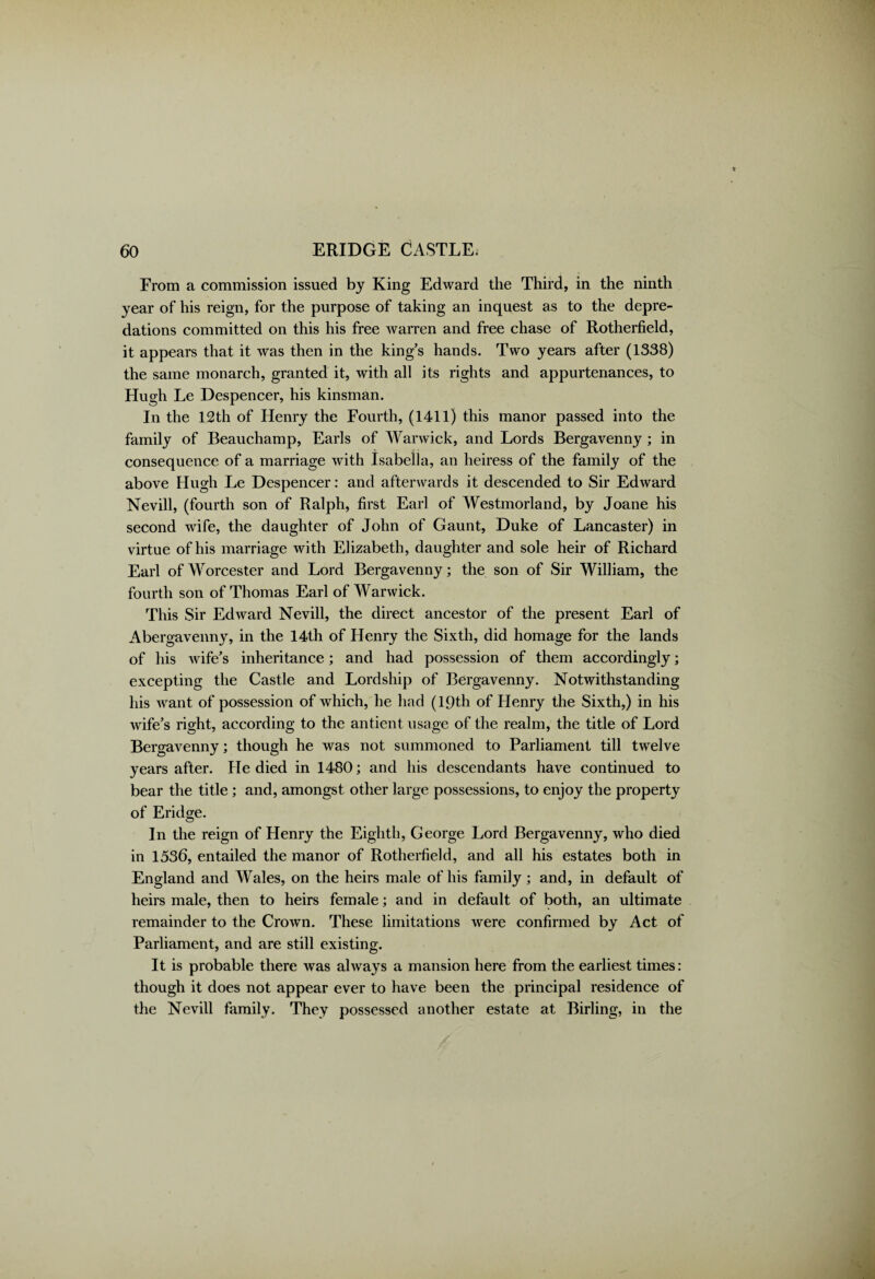 From a commission issued by King Edward the Third, in the ninth year of his reign, for the purpose of taking an inquest as to the depre¬ dations committed on this his free warren and free chase of Rotherfield, it appears that it was then in the king’s hands. Two years after (1338) the same monarch, granted it, with all its rights and appurtenances, to Hugh Le Despencer, his kinsman. In the 12th of Henry the Fourth, (1411) this manor passed into the family of Beauchamp, Earls of Warwick, and Lords Bergavenny; in consequence of a marriage with Isabella, an heiress of the family of the above Hugh Le Despencer: and afterwards it descended to Sir Edward Nevill, (fourth son of Ralph, first Earl of Westmorland, by Joane his second wife, the daughter of John of Gaunt, Duke of Lancaster) in virtue of his marriage with Elizabeth, daughter and sole heir of Richard Earl of Worcester and Lord Bergavenny; the son of Sir William, the fourth son of Thomas Earl of Warwick. This Sir Edward Nevill, the direct ancestor of the present Earl of Abergavenny, in the 14th of Henry the Sixth, did homage for the lands of his wife’s inheritance; and had possession of them accordingly; excepting the Castle and Lordship of Bergavenny. Notwithstanding his want of possession of which, he had (19th of Henry the Sixth,) in his wife’s right, according to the antient usage of the realm, the title of Lord Bergavenny; though he was not summoned to Parliament till twelve years after. He died in 1480; and his descendants have continued to bear the title; and, amongst other large possessions, to enjoy the property of Eridge. In the reign of Henry the Eighth, George Lord Bergavenny, who died in 1536, entailed the manor of Rotherfield, and all his estates both in England and Wales, on the heirs male of his family ; and, in default of heirs male, then to heirs female; and in default of both, an ultimate remainder to the Crown. These limitations were confirmed by Act of Parliament, and are still existing. It is probable there was always a mansion here from the earliest times: though it does not appear ever to have been the principal residence of the Nevill family. They possessed another estate at Birling, in the