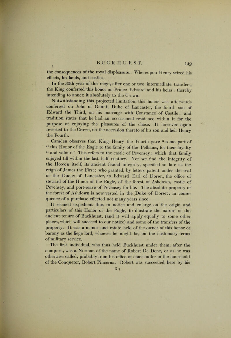 the consequences of the royal displeasure. Whereupon Henry seized his effects, his lands, and castles. In the 30th year of this reign, after one or two intermediate transfers, the King conferred this honor on Prince Edward and his heirs ; thereby intending to annex it absolutely to the Crown. Notwithstanding this projected limitation, this honor was afterwards conferred on John of Gaunt, Duke of Lancaster, the fourth son of Edward the Third, on his marriage with Constance of Castile : and tradition states that he had an occcasional residence within it for the purpose of enjoying the pleasures of the chase. It however again reverted to the Crown, on the accession thereto of his son and heir Henry the Fourth. Camden observes that King Henry the Fourth gave “ some part of “ this Honor of the Eagle to the family of the Pelhams, for their loyalty “ and valour/' T his refers to the castle of Pevensey ; which that family enjoyed till within the last half century. Yet we find the integrity of the Honor itself, its ancient feudal integrity, specified so late as the reign of James the First; who granted, by letters patent under the seal of the Duchy of Lancaster, to Edward Earl of Dorset, the office of steward of the Honor of the Eagle, of the forest of Ashdown, castle of Pevensey, and port-reave of Pevensey for life. The absolute property of the forest of Ashdown is now vested in the Duke of Dorset; in conse¬ quence of a purchase effected not many years since. It seemed expedient thus to notice and enlarge on the origin and particulars of this Honor of the Eagle, to illustrate the nature of the ancient tenure of Buckhurst, (and it will apply equally to some other places, which will succeed to our notice) and some of the transfers of the property. It wTas a manor and estate held of the owner of this honor or barony as the liege lord, whoever he might be, on the customary terms of military service. The first individual, who thus held Buckhurst under them, after the conquest, was a Norman of the name of Robert De Dene, or as he was otherwise called, probably from his office of chief butler in the household of the Conqueror, Robert Pincerna. Robert was succeeded here by his Q q