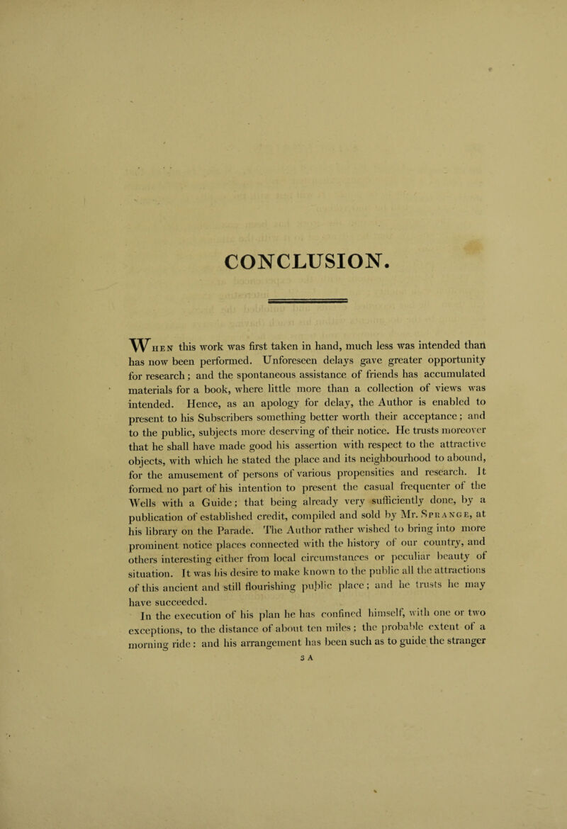 CONCLUSION When this work was first taken in hand, much less was intended than has now been performed. Unforeseen delays gave greater opportunity for research; and the spontaneous assistance of friends has accumulated materials for a book, where little more than a collection of views was intended. Hence, as an apology for delay, the Author is enabled to present to his Subscribers something better worth their acceptance; and to the public, subjects more deserving of their notice. He trusts moreover that he shall have made good his assertion with respect to the attractive objects, with which he stated the place and its neighbourhood to abound, for the amusement of persons of various propensities and research. It formed no part of his intention to present the casual frecpientei of the Wells with a Guide; that being already very sufficiently done, by a publication of established credit, compiled and sold by Mr. Sprange, at his library on the Parade. The Author rather wished to bring into more prominent notice places connected with the history of oui country, and others interesting either from local circumstances or peculiar beauty of situation. It was his desire to make known to the public all the attractions of this ancient and still flourishing public place; and he trusts he may have succeeded. In the execution of his plan he has confined himself, with one or two exceptions, to the distance of about ten miles; the probable extent of a morning ride : and his arrangement has been such as to guide the stranger