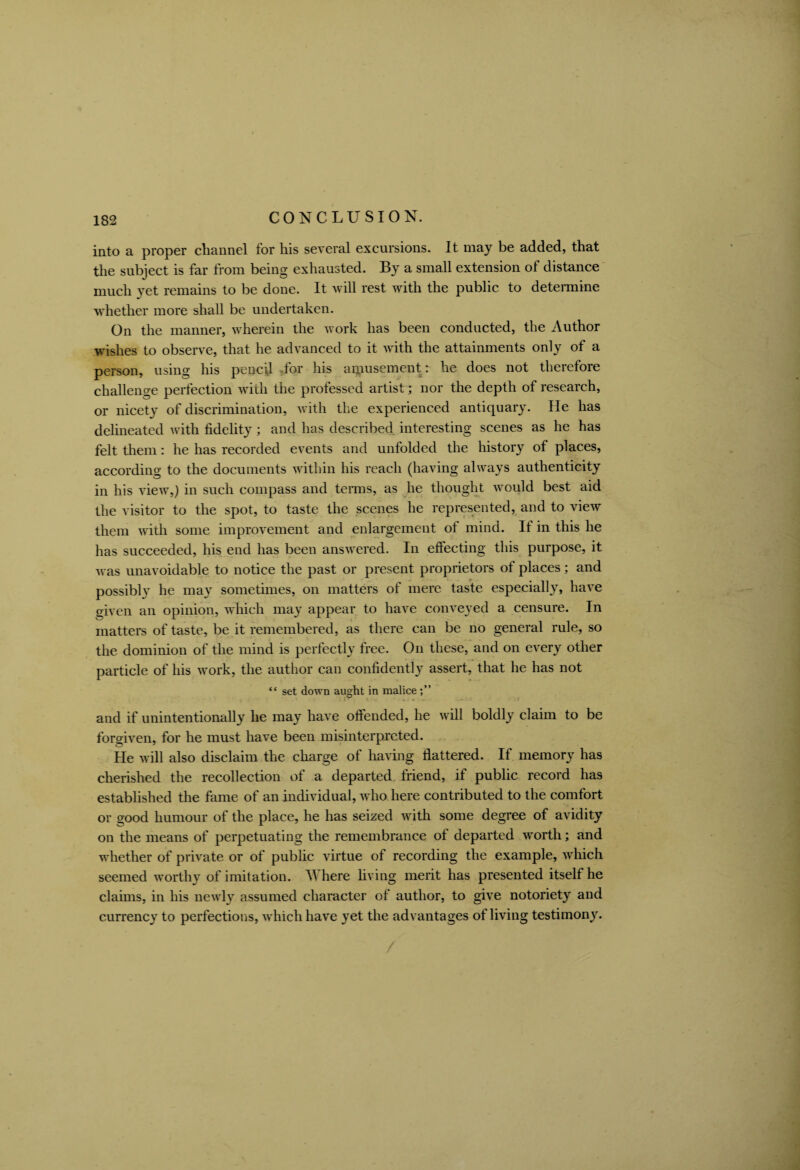 into a proper channel for his several excursions. It may be added, that the subject is far from being exhausted. By a small extension of distance much yet remains to be done. It will rest with the public to determine whether more shall be undertaken. On the manner, wherein the work has been conducted, the Author wishes to observe, that he advanced to it with the attainments only of a person, using his pencil dor his amusement: he does not therefore challenge perfection with the professed artist; nor the depth of research, or nicety of discrimination, with the experienced antiquary. He has delineated with fidelity; and has described interesting scenes as he has felt them: he has recorded events and unfolded the history of places, according to the documents within his reach (having always authenticity in his view,) in such compass and terms, as he thought would best aid the visitor to the spot, to taste the scenes he represented, and to view them with some improvement and enlargement of mind. It in this he has succeeded, his end has been answered. In effecting this purpose, it was unavoidable to notice the past or present proprietors of places; and possibly he may sometimes, on matters of mere taste especially, have given an opinion, which may appear to have conveyed a censure. In matters of taste, be it remembered, as there can be no general rule, so the dominion of the mind is perfectly free. On these, and on every other particle of his work, the author can confidently assert, that he has not “ set down aught in malice and if unintentionally he may have offended, he will boldly claim to be forgiven, for he must have been misinterpreted. He will also disclaim the charge of having flattered. If memory has cherished the recollection of a departed friend, if public record has established the fame of an individual, who here contributed to the comfort or good humour of the place, he has seized with some degree of avidity on the means of perpetuating the remembrance of departed worth; and whether of private or of public virtue of recording the example, which seemed worthy of imitation. W here living merit has presented itself he claims, in his newly assumed character of author, to give notoriety and currency to perfections, which have yet the advantages of living testimony.