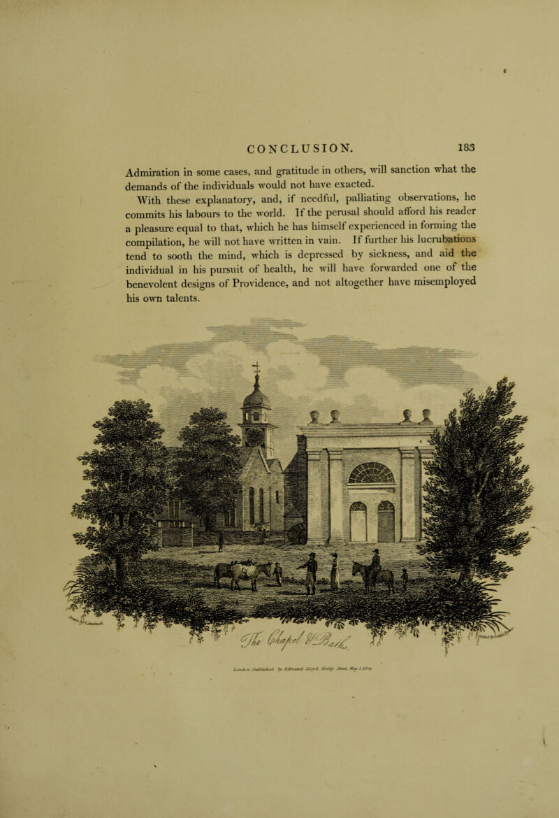 ( CONCLUSION. 183 Admiration in some cases, and gratitude in others, will sanction what the demands of the individuals would not have exacted. With these explanatory, and, if needful, palliating observations, he commits his labours to the world. It the perusal should afiord his reader a pleasure ecjual to that, which he has himsell experienced in forming the compilation, he will not have written in vain. If further his lucrubations tend to sooth the mind, which is depressed by sickness, and aid the individual in his pursuit of health, he will have forwarded one of the benevolent designs of Providence, and not altogether have misemployed his own talents.