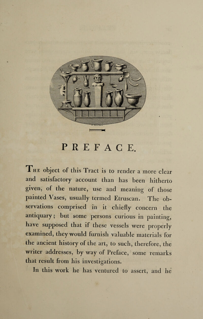 PREFACE. The object of this Tract is to render a more clear and satisfactory account than has been hitherto given, of the nature, use and meaning of those painted Vases, usually termed Etruscan. The ob¬ servations comprised in it chiefly concern the antiquary; but some persons curious in painting, have supposed that if these vessels were properly examined, they would furnish valuable materials for the ancient history of the art, to such, therefore, the writer addresses, by way of Preface, some remarks that result from his investigations. In this work he has ventured to assert, and he