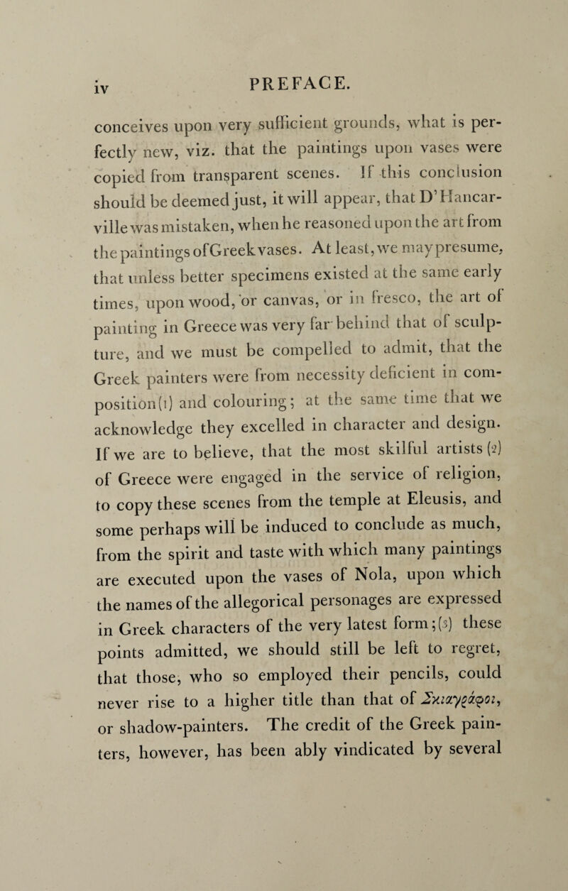 conceives upon very sufficient grounds, what is per- fectlv new, viz. that the paintings upon vases were copied from transparent scenes. If this conclusion should be deemed just, it will appear, that D’Hancar- ville was mistaken, when he reasoned upon the art from the paintings of Greek vases. At least, we may presume, that unless better specimens existed at the same early times, upon wood, or canvas, or in liesco, the ait ot painting in Greece was very far behind that ol sculp¬ ture, and we must be compelled to admit, that the Greek painters were from necessity deficient in com¬ position!]) and colouring; at the same time that we acknowledge they excelled in charactei and design. If we are to believe, that the most skilful artists (2) of Greece were engaged in the service of religion, to copy these scenes from the temple at Eleusis, and some perhaps will be induced to conclude as much, from the spirit and taste with which many paintings are executed upon the vases of Nola, upon which the names of the allegorical personages are expressed in Greek characters of the very latest form;(3) these points admitted, we should still be left to regret, that those, who so employed their pencils, could never rise to a higher title than that of 2xizy£a<poi, or shadow-painters. The credit of the Greek pain¬ ters, however, has been ably vindicated by several