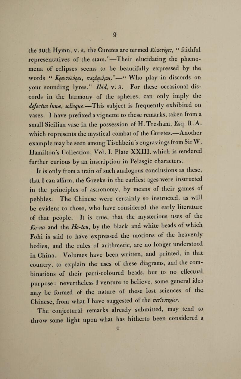 the 30th Hymn, v. 2, the Curetes are termed EvMrryeQ, “ faithful representatives of the stars.”—Their elucidating the pheno¬ mena of eclipses seems to be beautifully expressed by the words “ Kqovoolvqxi, —“ Who play in discords on your sounding lyres.” Ibid, v. 3. For these occasional dis¬ cords in the harmony of the spheres, can only imply the defectus lunce, solisque.—This subject is frequently exhibited on vases. I have prefixed a vignette to these remarks, taken from a small Sicilian vase in the possession of H.Tresham, Esq. R.A. which represents the mystical combat of the Curetes.—Another example may be seen among Tischbein’s engravings from Sir W. Hamilton’s Collection, Vol. I. Plate XXIII. which is rendered further curious by an inscription in Pelasgic characters. It is only from a train of such analogous conclusions as these, that I can affirm, the Greeks in the earliest ages were instructed in the principles of astronomy, by means of their games of pebbles. The Chinese were certainly so instructed, as will be evident to those, who have considered the early literature of that people. It is true, that the mysterious uses of the Ko-ua and the Ho-tou, by the black and white beads of which Fohi is said to have expressed the motions of the heavenly bodies, and the rules of arithmetic, are no longer understood in China. Volumes have been written, and printed, in that country, to explain the uses of these diagrams, and the com¬ binations of their parti-coloured beads, but to no effectual purpose : nevertheless I venture to believe, some general idea may be formed of the nature of these lost sciences of the Chinese, from what I have suggested of the mxlzur^w. The conjectural remarks already submitted, may tend to throw some light upon what has hitherto been considered a c