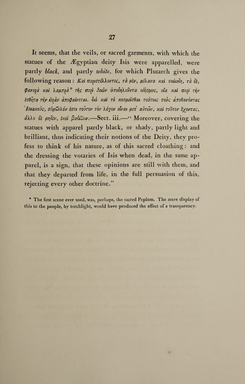 It seems, that the veils, or sacred garments, with which the statues of the ^Egyptian deity Isis were apparelled, were partly black, and partly white, for which Plutarch gives the following reason: Rod m^CTsKXomc, tql (iky, ySkxvoi kql\ oxiaori, tql Si, (ptzvsqa. xod Xafixqa* Trie zrzft Jzcby uxofo\kovvTOL oiritcoc, oh xod zszoi rriv soOriTa, rriv izootv ozxo$ctivsmi. (no xod to xoouleJoOqu tovtqiq touq axoboLvovTQLQ ’Iohzxouc, ovfiQoXbv ecti tqvtov Toy \byov eivou (jlet <zvtov, xal toutov &/ovtqlq, aXko 8s (ir[8ev, exei fizSttziv.—Sect. iii.—“ Moreover, covering the statues with apparel partly black, or shady, partly light and brilliant, thus indicating their notions of the Deity, they pro¬ fess to think of his nature, as of this sacred cloathing: and the dressing the votaries of Isis when dead, in the same ap¬ parel, is a sign, that these opinions are still with them, and that they departed from life, in the full persuasion of this, rejecting every other doctrine.” * The first scene ever used, was, perhaps, the sacred Peplum. The mere display of this to the people, by torchlight, would have produced the effect of a transparency.