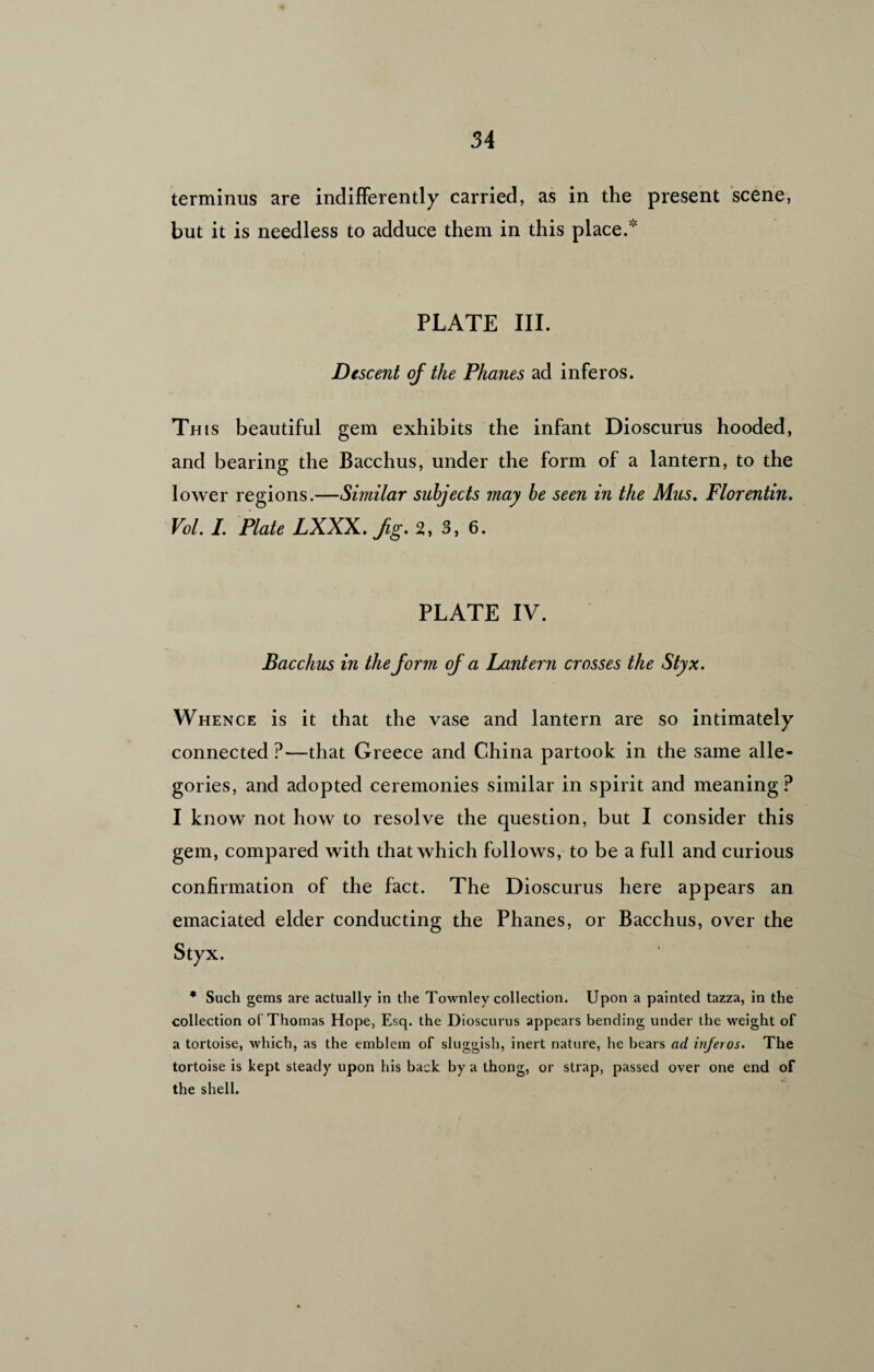 terminus are indifferently carried, as in the present scene, but it is needless to adduce them in this place. PLATE III. Descent of the Phanes ad inferos. Th is beautiful gem exhibits the infant Dioscurus hooded, and bearing the Bacchus, under the form of a lantern, to the lower regions.—Similar subjects may be seen in the Mus. Florentin. Vol. /. Plate LXXX. Jig. 2, 3, 6. PLATE IV. Bacchus in the form of a Lantern crosses the Styx. Whence is it that the vase and lantern are so intimately connected?—that Greece and China partook in the same alle¬ gories, and adopted ceremonies similar in spirit and meaning? I know not how to resolve the question, but I consider this gem, compared with that which follows, to be a full and curious confirmation of the fact. The Dioscurus here appears an emaciated elder conducting the Phanes, or Bacchus, over the Styx. * Such gems are actually in the Townley collection. Upon a painted tazza, in the collection of Thomas Hope, Esq. the Dioscurus appears bending under the weight of a tortoise, which, as the emblem of sluggish, inert nature, he bears ad inferos. The tortoise is kept steady upon his back by a thong, or strap, passed over one end of the shell.