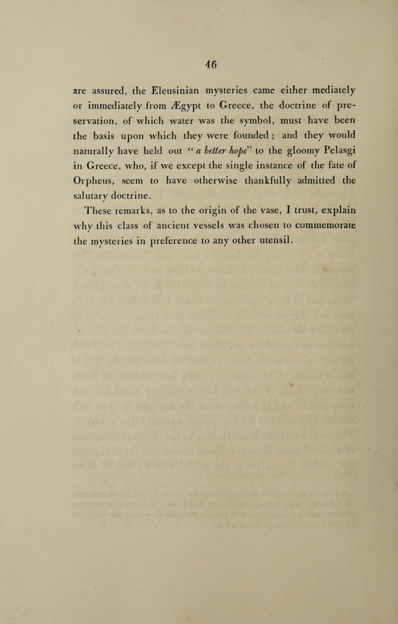 are assured, the Eleusinian mysteries came either mediately or immediately from .Egypt to Greece, the doctrine of pre¬ servation, of which water was the symbol, must have been the basis upon which they were founded ; and they would naturally have held out “ a better hope' to the gloomy Pelasgi in Greece, who, if we except the single instance of the fate of Orpheus, seem to have otherwise thankfully admitted the salutary doctrine. These remarks, as to the origin of the vase, I trust, explain why this class of ancient vessels was chosen to commemorate the mysteries in preference to any other utensil.