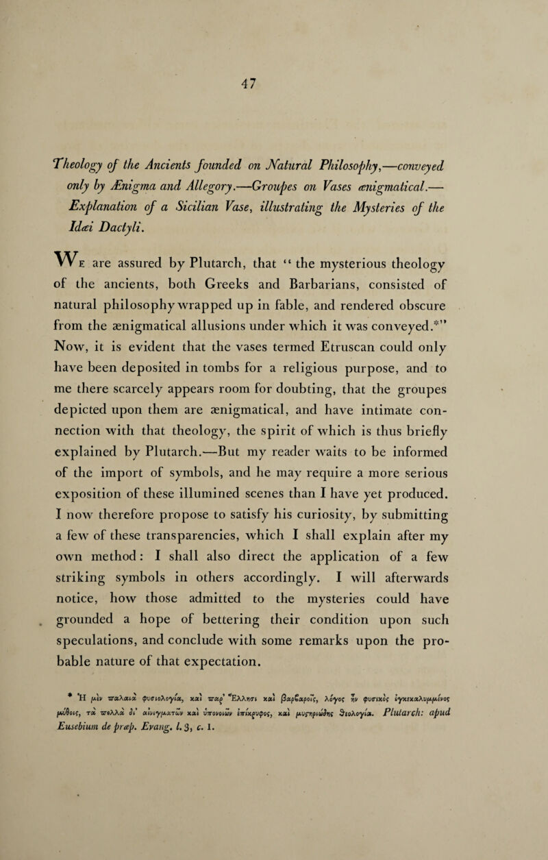 Theology of the Ancients founded on Natural Philosophy,—conveyed only by Enigma and Allegory.—Groupes on Vases enigmatical.— Explanation of a Sicilian Vase, illustrating the Mysteries of the Ideei Dactyli. WE are assured by Plutarch, that “ the mysterious theology of the ancients, both Greeks and Barbarians, consisted of natural philosophy wrapped up in fable, and rendered obscure from the asnigmatical allusions under which it was conveyed.” Now, it is evident that the vases termed Etruscan could only have been deposited in tombs for a religious purpose, and to me there scarcely appears room for doubting, that the groupes depicted upon them are aenigmatical, and have intimate con¬ nection with that theology, the spirit of which is thus briefly explained by Plutarch.—But my reader waits to be informed of the import of symbols, and he may require a more serious exposition of these illumined scenes than I have yet produced. I now therefore propose to satisfy his curiosity, by submitting a few of these transparencies, which I shall explain after my own method: I shall also direct the application of a few striking symbols in others accordingly. I will afterwards notice, how those admitted to the mysteries could have grounded a hope of bettering their condition upon such speculations, and conclude with some remarks upon the pro¬ bable nature of that expectation. ♦ *H y.\v zxa.Xa.ii <pv<xioXoylx, xx) zxa.^ ^EXXrxrt /a.v9oi(, rx usXXx Si’ xlniyixxTUV xx) vtxovqiuv £7r»xfvpoj, Eusebium de prcep. Evang. 1.3, c. 1. (ZxpGxpoTs, Xoyoc v\v (pvcnxoi iyxixxXvfxfAwos xx'i [xvs’vpiuSrif SioXoylx. Plutarch: apud