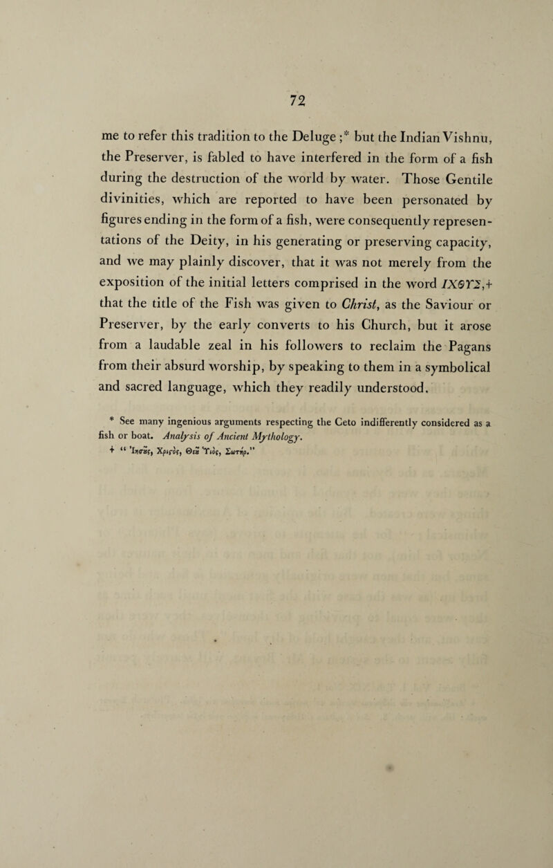 me to refer this tradition to the Deluge ;* but the Indian Vishnu, the Preserver, is fabled to have interfered in the form of a fish during the destruction of the world by water. Those Gentile divinities, which are reported to have been personated by figures ending in the form of a fish, were consequently represen- tations of the Deity, in his generating or preserving capacity, and we may plainly discover, that it was not merely from the exposition of the initial letters comprised in the word IXQT2,t that the title of the Fish was given to Christ, as the Saviour or Preserver, by the early converts to his Church, but it arose from a laudable zeal in his followers to reclaim the Pagans from their absurd worship, by speaking to them in a symbolical and sacred language, which they readily understood. * See many ingenious arguments respecting the Ceto indifferently considered as a fish or boat. Analysis of Ancient Mythology. + “ *1)1(7ay, Xpifof, 0ta Xurrip.”