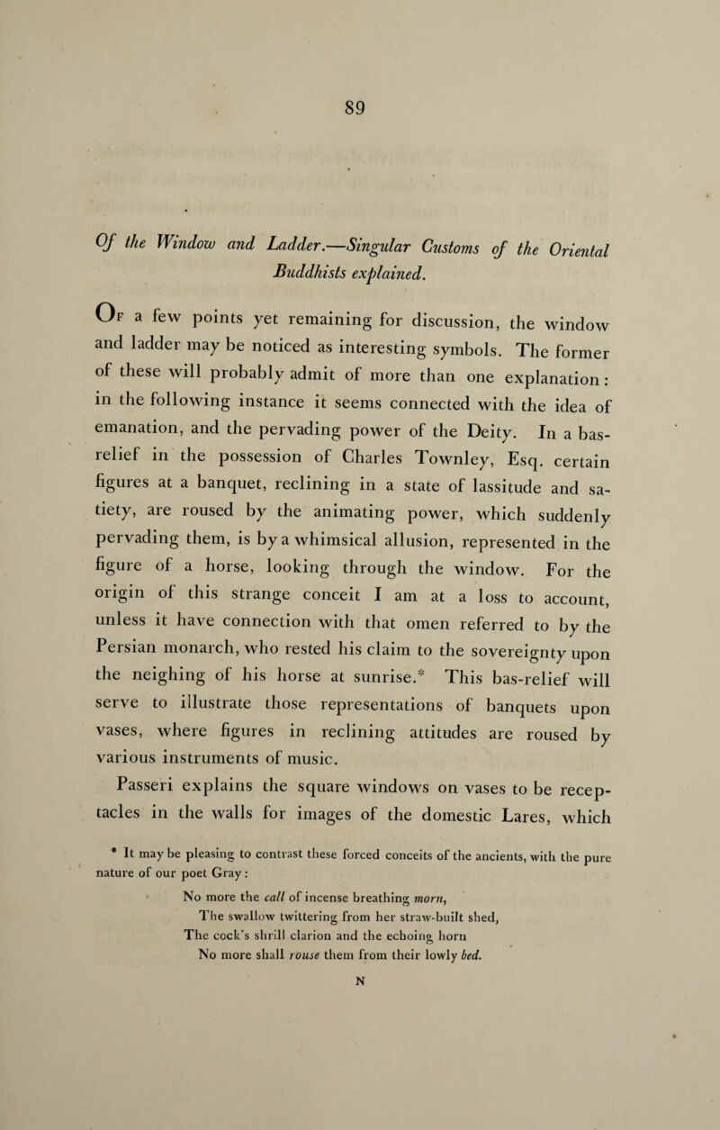 Of the Window and Ladder .—Singular Customs of the Oriental Buddhists explained. Of a few points yet remaining for discussion, the window and ladder may be noticed as interesting symbols. The former of these will probably admit of more than one explanation : in the following instance it seems connected with the idea of emanation, and the pervading power of the Deity. In a bas- relief in the possession of Charles Townley, Esq. certain figures at a banquet, reclining in a state of lassitude and sa¬ tiety, are roused by the animating power, which suddenly pervading them, is by a whimsical allusion, represented in the figure of a horse, looking through the window. For the origin of this strange conceit I am at a loss to account, unless it have connection with that omen referred to by the Persian monarch, who rested his claim to the sovereignty upon the neighing of his horse at sunrise.* This bas-relief will serve to illustrate those representations of banquets upon vases, where figures in reclining attitudes are roused by various instruments of music. Passeri explains the square windows on vases to be recep¬ tacles in the walls for images of the domestic Lares, which * It maybe pleasing to contrast these forced conceits of the ancients, with the pure nature of our poet Gray: ' No more the call of incense breathing morn. The swallow twittering from her straw-built shed, The cock’s shrill clarion and the echoing horn No more shall rouse them from their lowly bed. N