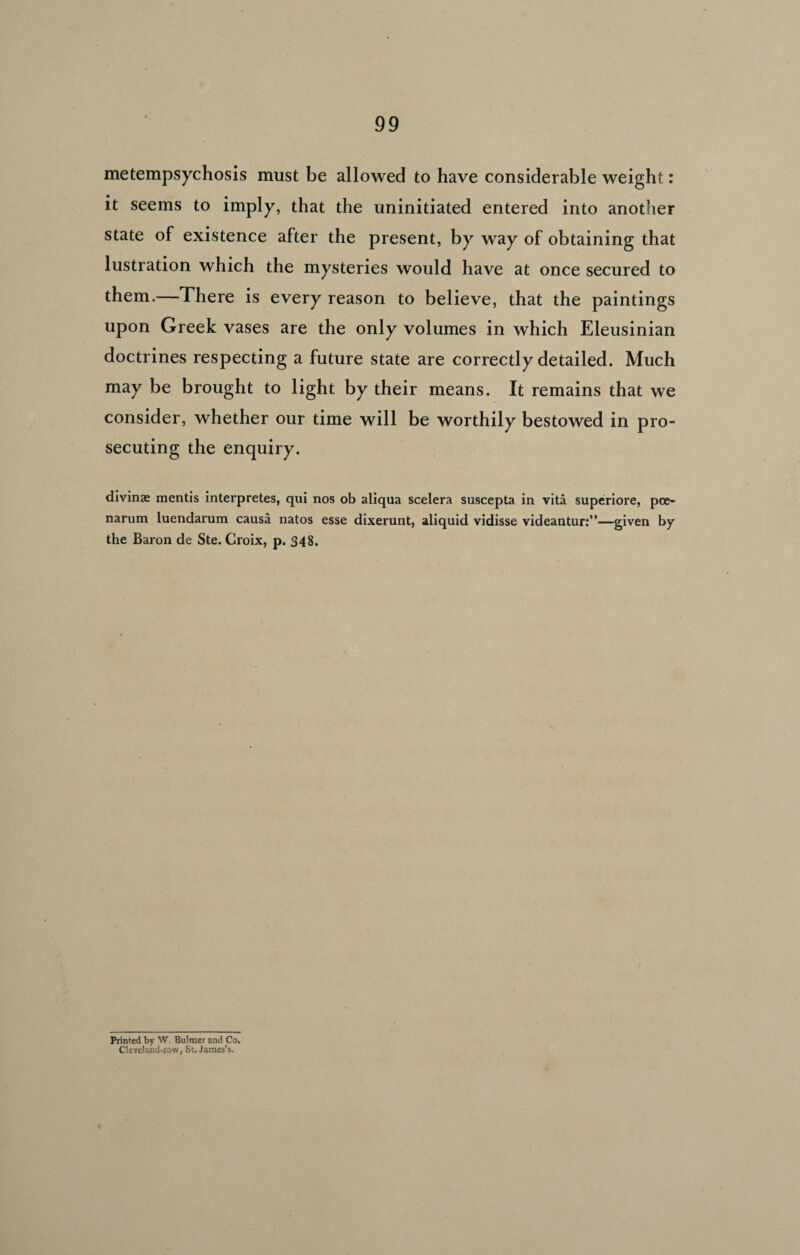 metempsychosis must be allowed to have considerable weight: it seems to imply, that the uninitiated entered into another state of existence after the present, by way of obtaining that lustration which the mysteries would have at once secured to them.—There is every reason to believe, that the paintings upon Greek vases are the only volumes in which Eleusinian doctrines respecting a future state are correctly detailed. Much may be brought to light by their means. It remains that we consider, whether our time will be worthily bestowed in pro¬ secuting the enquiry. divinae mentis interpretes, qui nos ob aliqua scelera suscepta in vita superiore, pee- narum luendarum causa natos esse dixerunt, aliquid vidisse videantur:”—given by the Baron de Ste. Croix, p. 348. Prinfed by W. Bulmer and Co. Cleveland-iow, St. James’s.