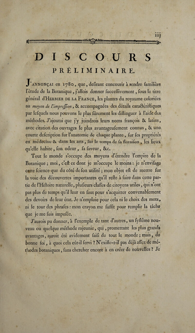 IAIa. Se * u) 33* DISCOURS PRÉLIMINAIRE. J’annonçai en 1780, que, délirant concourir à rendre familière îetude de ïa Botanique , j’allois donner fucceffivement, fous le titre général d’HERBiER de la France, les plantes du royaume coloriées au moyen de rimprcjjion , &. accompagnées des détails caraélérifliques par lefquels nous pouvons le plus fûrement les diftinguer à l’aide des méthodes. J’ajoutai que j’y joindrois leurs noms françois &. îatins, avec citation des ouvrages ïe plus avantageufement connus, &. une courte defcription fur l’anatomie de chaque plante , fur fes propriétés en médecine dans les arts , fur le temps de fa floraifon , les iieux qu’elle habite, fon odeur, fa faveur, &c. Tout ïe monde s’occupe des moyens d’étendre l’empire de ïa Botanique ; moi, c’eit ce dont je m’occupe ïe moins : je n’envifage cette fcience que du côté de fon utilité ; mon objet eft de mettre fur ïa voie des découvertes importantes qu’il relie à faire dans cette par¬ tie de ï’Hilloire naturelle, pïufieurs cïaffes de citoyens utiïes, qui n’ont pas pïus de temps qu’d leur en faut pour s’acquitter convenablement des devoirs de leur état. Je n’empïoie pour cela ni ïe choix des mots, ni ïe tour des phrafes : mon crayon me fuffit pour remplir ïa tâche que je me fuis impofée. J’aurois pu donner, â l’exemple de tant dautres, un fylleme nou¬ veau ou quelque méthode rajeunie, qui, promettant les plus grands avantages, auroit été avidement faifi de tout le monde ; mais, de bonne foi, à quoi cela eût-il fervi ? N’exille-t-iï pas déjà allez de mé¬ thodes botaniques, fans chercher encore à en créer de nouvelles ? Je