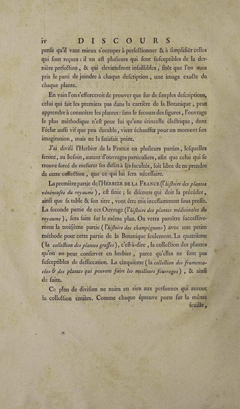 DISCOURS penfe qu’il vaut mieux s’occuper à perfectionner &. à fimpïifiêr ceîïes qui font reçues : iï 'en eft plufieurs qui font fufceptibles de la der¬ nière perfeCfion , & qui deviendront infaillibles , fitôt que l’on aura pris le parti de joindre à chaque defcription , une image exa&e de chaque plante. En vain Ton s’efiforceroit de prouver que fur de fimples defcriptions, celui qui fait les premiers pas dans la carrière de la Botanique , peut apprendre à connoître îes plantes : fans ïe fecours des figures, i’ouvrage le pîus méthodique nef: pour lui qu’une étincelle électrique, dont l’éclat auffi vif que peu durable, vient échauffer pour un moment fon imagination , mais ne la fatisfait point. J’ai divifé l’Herbier de la France en plufieurs parties, lefquelles feront, au befoin, autant d’ouvrages particuliers, afin que celui qui fe trouve forcé de mefurer fes defirs à fes facultés, foit libre de ne prendre de cette collection , que ce qui lui fera néceffaire. La première partie del’HERBiER delà France (Y hifoire des plantes vénéneufes du royaume ) , ef finie ; le difcours qui doit la précéder, ainfi que fa table & fon titre , vont être mis inceffamment fous preffe. La fécondé partie de cet Ouvrage (1 ’hifoire des plantes médicinales du royaume ) , fera faite fur le même plan. On verra paroître fucceffive- mentla troifième partie ( Yhifloire des champignons) avec une petite méthode pour cette partie de la Botanique feulement. La quatrième ( la collection des plantes grajfes), c’efl-à-dire , la coîleCtion des plantes . qu’on ne peut conferver en herbier , parce qu’elles ne font pas fufceptibles de defficcation. La cinquième ( îa collection des frumenta- cèes & des plantes qui peuvent faire les meilleurs fourrages ) , & ainfi de fuite. Ce plan de divifion ne nuira en rien aux perfonnes qui auront la coîleCtion entière. Comme chaque épreuve porte fur la même feuille,