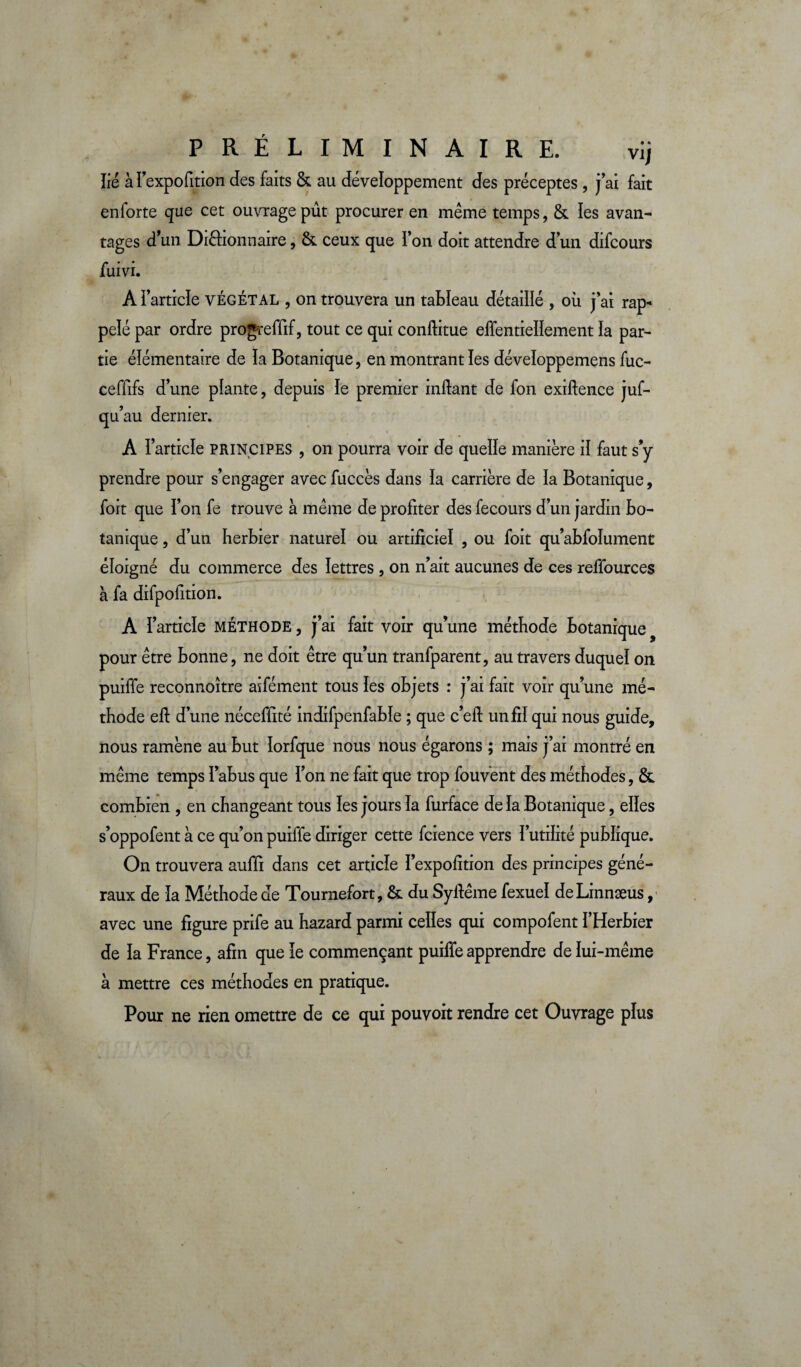 PRÉLIMINAIRE. vij lié àï’expofition des faits & au développement des préceptes, j’ai fait enforte que cet ouvrage pût procurer en meme temps, & les avan¬ tages d’un Dièhonnaire, &. ceux que l’on doit attendre d’un difcours fuivi. A l’article végétal , on trouvera un tableau détaillé , où j’ai rap¬ pelé par ordre progreffif, tout ce qui conftitue effentieïlement la par¬ tie élémentaire de la Botanique, en montrant les développemens fuc- ceffifs d’une plante, depuis le premier inftant de fon exiftence juf- qu’au dernier. » A l’article principes , on pourra voir de quelle manière il faut s’y prendre pour s’engager avec fuccès dans la carrière de la Botanique, foit que l’on fe trouve à même de profiter des fecours d’un jardin bo¬ tanique , d’un herbier naturel ou artificiel , ou foit qu’abfolument éloigné du commerce des lettres , on n’ait aucunes de ces reffources à fa difpofition. A l’article MÉTHODE, j’ai fait voir qu’une méthode botanique pour être bonne, ne doit être qu’un tranfparent, au travers duquel on puiffe reconnoître aifément tous les objets : j’ai fait voir qu’une mé¬ thode efi d’une nécefiité indifpenfable ; que c’eft un fil qui nous guide, nous ramène au but lorfque nous nous égarons ; mais j’ai montré en même temps l’abus que l’on ne fait que trop fouvent des méthodes, & combien , en changeant tous les jours la furface de la Botanique, elles s’oppofent à ce qu’on puiffe diriger cette fcience vers l’utilité publique. On trouvera auffi dans cet article l’expofition des principes géné¬ raux de la Méthode de Tournefort, & du Syfiême fexuel deLinnæus, avec une figure prife au hazard parmi celles qui compofent l’Herbier de la France, afin que le commençant puiffe apprendre de lui-même à mettre ces méthodes en pratique. Pour ne rien omettre de ce qui pouvoit rendre cet Ouvrage plus