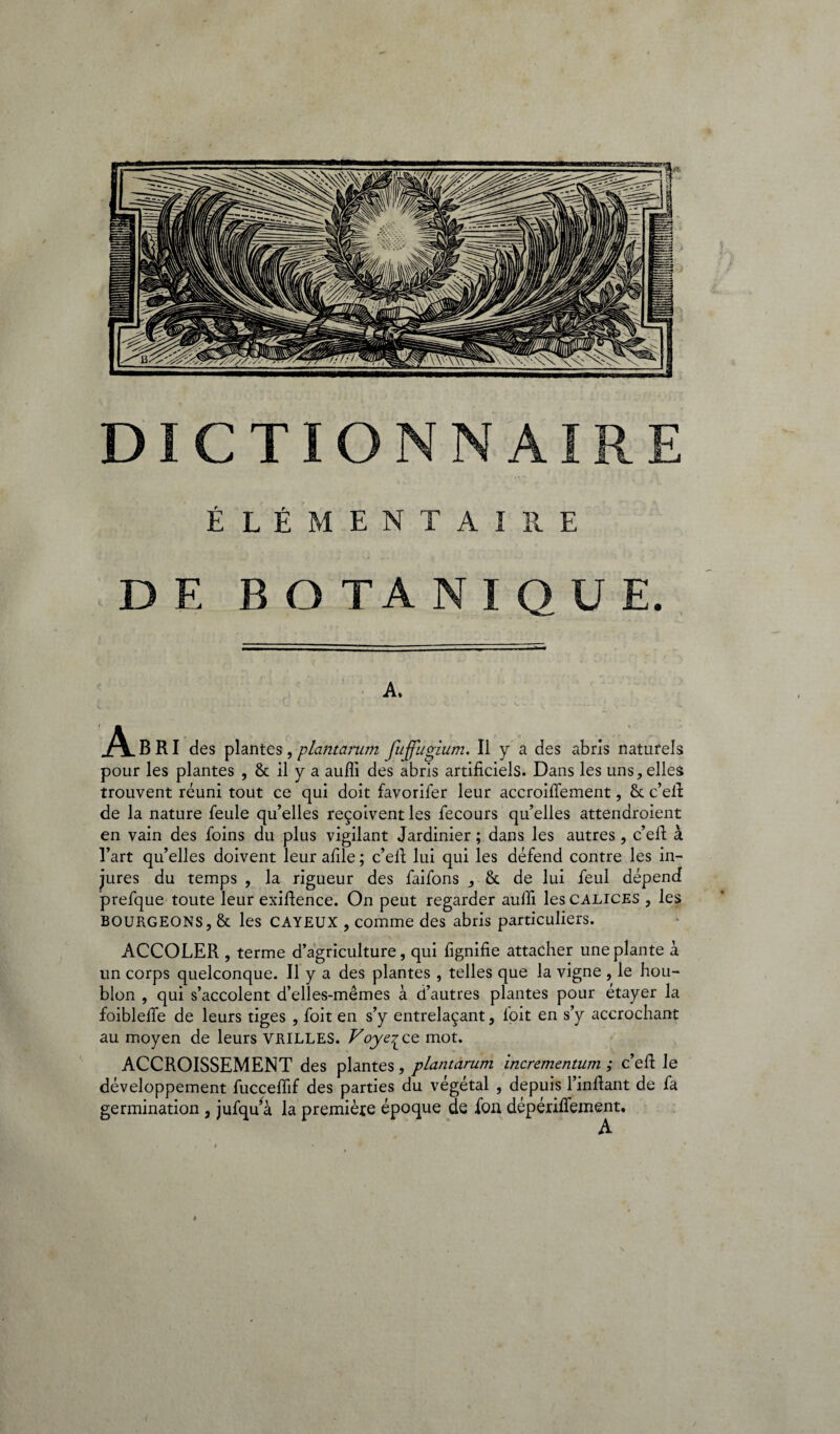 Elémentaire D E B O TA NIQUE. A» .A^BRI des plantes, plantarum fujjugium. Il y a des abris naturels pour les plantes , & il y a aufii des abris artificiels. Dans les uns, elles trouvent réuni tout ce qui doit favorifer leur accroifiement, & c’efi: de la nature feule qu’elles reçoivent les fecours qu’elles attendroient en vain des foins du plus vigilant Jardinier ; dans les autres, c’efi à l’art qu’elles doivent leur afile ; c’efi; lui qui les défend contre les in¬ jures du temps , la rigueur des faifons , & de lui feul dépend prefque toute leur exiftence. On peut regarder auffi les calices , les BOURGEONS, & les CAYEUX , comme des abris particuliers. ACCOLER , terme d’agriculture, qui fignifie attacher une plante à un corps quelconque. Il y a des plantes , telles que la vigne , le hou¬ blon , qui s’accolent d’elles-mêmes à d’autres plantes pour étayer la foibleffe de leurs tiges , foit en s’y entrelaçant, foit en s’y accrochant au moyen de leurs VRILLES. Voye^cQ mot. ACCROISSEMENT des plantes, plantarum incrementum ; c’efi le développement fucceffif des parties du végétal , depuis l’infiant de fa germination , jufqu*à la première époque de fon dépérilfement. A »