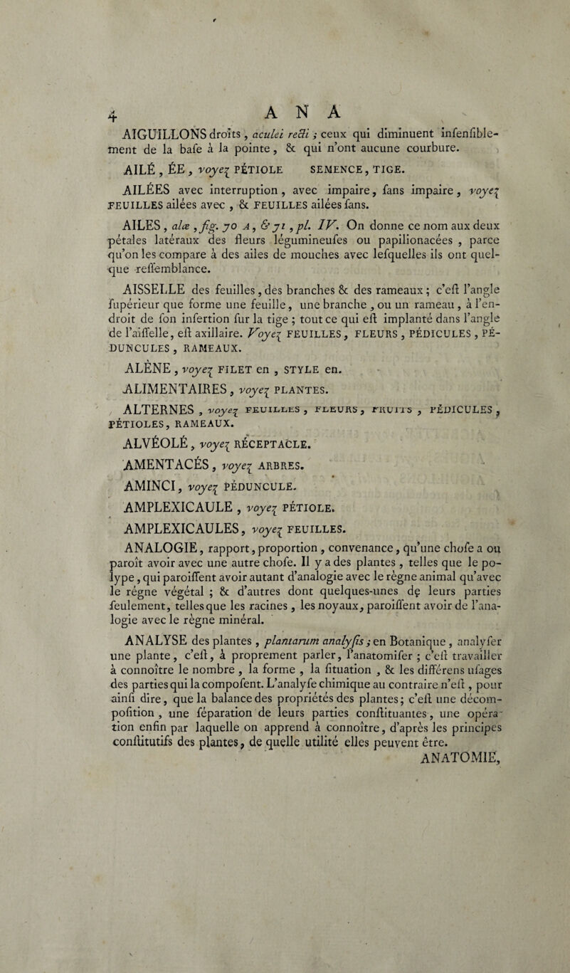 AIGUILLONS droits , aculei reiïi ; ceux qui diminuent infenfible- ment de la bafe à la pointe, 8c qui n’ont aucune courbure. AILÉ , ÉE , voyei PÉTIOLE SEMENCE, TIGE. AILÉES avec interruption, avec impaire, fans impaire, voye% FEUILLES ailées avec , 8c FEUILLES ailées fans. AILES , alœ ,fig. jo a , & ji 9pl. IV. On donne ce nom aux deux pétales latéraux des fleurs légumineufes ou papilionacées , parce qu’on les compare à des ailes de mouches avec lefquelles ils ont quel¬ que relie mb lance. AISSELLE des feuilles,des branches 8c des rameaux; c’efl l’angle fupérieur que forme une feuille, une branche , ou un rameau , à l’en¬ droit de ion infertion fur la tige ; tout ce qui efl implanté dans l’angle de l’aiffelle, efl axillaire. Voye{ FEUILLES, FLEURS , PÉDICULES , PÉ- DUNCULES , RAMEAUX. ALENE , voyei filet en , style en. ALIMENTAIRES, voye^ plantes. ALTERNES , voye^ feuilles, fleurs, rnuns , PÉDICULES, FÉTIOLES, RAMEAUX. ALVÉOLÉ, voyei réceptacle. AMENTACÉS, voye^ ARBRES. AMINCI, voyei Pèduncule. AMPLEXICAULE , voye^ PÉTIOLE. AMPLEXICAULES, voyeç feuilles. ANALOGIE, rapport, proportion , convenance, qu’une chofe a ou paroît avoir avec une autre chofe. Il y a des plantes, telles que le po¬ lype , qui parodient avoir autant d’analogie avec le règne animal qu’avec le régne végétal ; 8c d’autres dont quelques-unes dç leurs parties feulement, telles que les racines, les noyaux, paroiffent avoir de l’ana¬ logie avec le règne minéral. ANALYSE des plantes , plantamm cinalyfis,-en Botanique , analyfer une plante, c’efl, à proprement parler, l’anatomifer ; c’efl travailler à connoître le nombre , la forme , la fituation 5 8c les différens ulages des parties qui la compofent. L’analyfe chimique au contraire n’efl , pour ainfl dire, que la balance des propriétés des plantes; c’efl une décom- pofition , une féparation de leurs parties conflituantes, une opéra-' tion enfin par laquelle on apprend à connoître, d’après les principes conflitutifs des plantes ? de quelle utilité elles peuvent être. ANATOMIE,