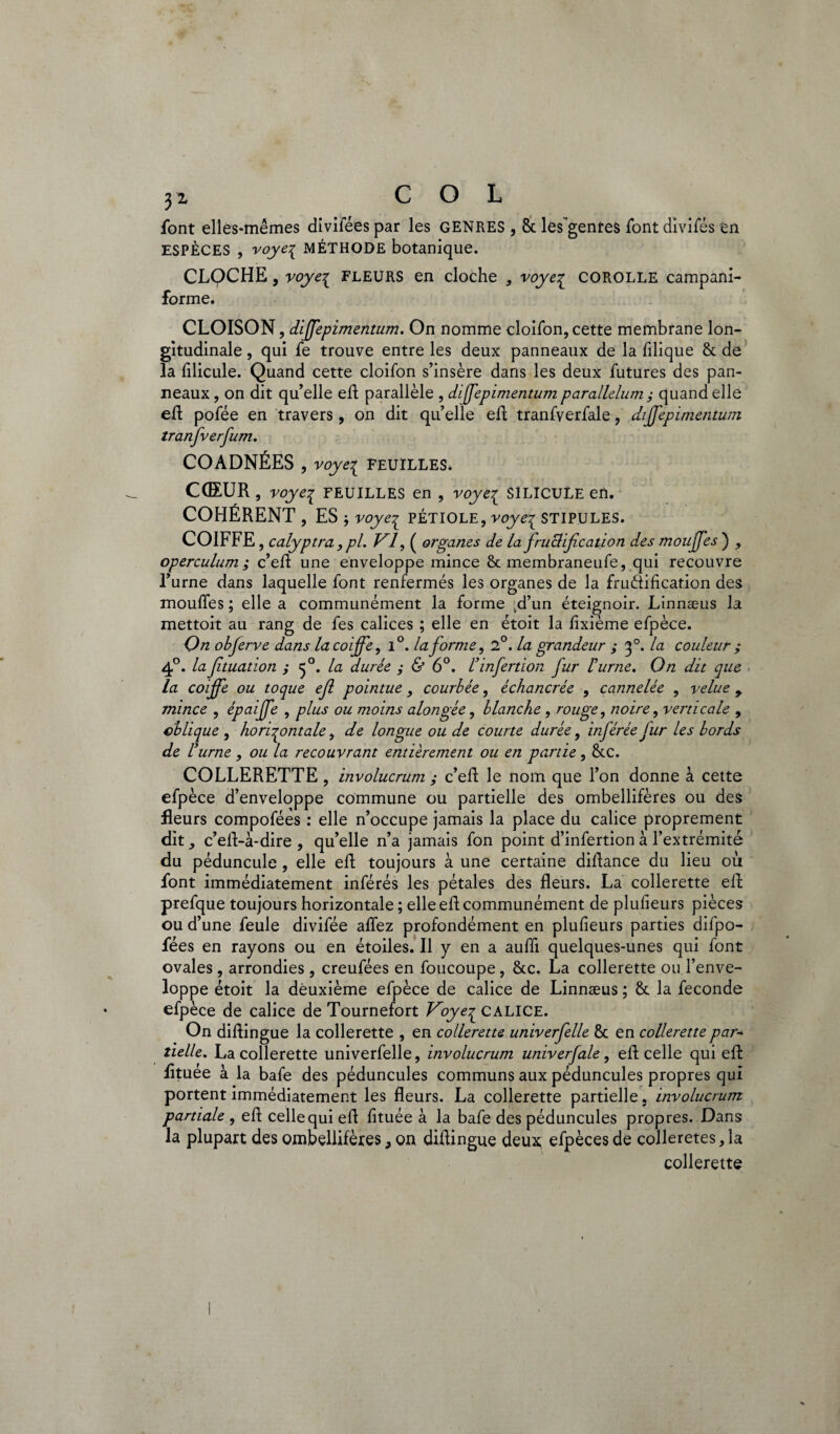 yz COL font elles-mêmes divifées par les genres , 8c les’gentes font divifés en ESPÈCES , voye^ MÉTHODE botanique. CLQCHE, voyez fleurs en cloche , voyez corolle campani- forme. CLOISON, dffepimentum. On nomme cloifon, cette membrane lon¬ gitudinale , qui fe trouve entre les deux panneaux de la fllique 8t de la fllicule. Quand cette cloifon s’insère dans les deux futures des pan¬ neaux , on dit qu’elle eft parallèle , dffepimentum parallelum ; quand elle eft pofée en travers, on dit qu’elle eft tranfverfale, diffepimentum tranfverfum. COADNÉES , voye^ FEUILLES. COEUR, voyez FEUILLES en , voyez SILICULe en. COHÉRENT, ES -, voyez PÉTIOLE, voyez STIPULES. COIFFE, calyptra y pl. VI, ( organes de la fructification des mouffes ) , operculum ; c’eft une enveloppe mince 8c membraneufe, qui recouvre l’urne dans laquelle font renfermés les organes de la fruéîification des mouffes ; elle a communément la forme vd’un éteignoir. Linnæus la mettoit au rang de fes calices ; elle en étoit la fixième efpèce. On obferve dans la coiffe, l°. la forme, 2°. la grandeur ; f. la couleur ; 40. la Jituation ; 50. la durée ; & 6°. Finfertion fur F urne. On dit que la coiffe ou toque ejl pointue, courbée, échancrée , cannelée , velue 9 mince , épaffe , plus ou moins alongée, blanche , rouge, noire, verticale , oblique, horizontale, de longue ou de courte durée, inférée fur les bords de F urne , ou la recouvrant entièrement ou en partie, 8cc. COLLERETTE , involucrum ; c’eft le nom que l’on donne à cette efpèce d’enveloppe commune ou partielle des ombellifères ou des fleurs compofées : elle n’occupe jamais la place du calice proprement dit c’eft-à-dire , qu’elle n’a jamais fon point d’infertion à l’extrémité du péduncule , elle eft toujours à une certaine diftance du lieu où font immédiatement inférés les pétales des fleurs. La collerette eft prefque toujours horizontale ; elle efl communément de plufleurs pièces ou d’une feule divifée aflez profondément en plufleurs parties difpo- fées en rayons ou en étoiles. Il y en a aufli quelques-unes qui font ovales, arrondies , creufées en foucoupe, 8tc. La collerette ou l’enve¬ loppe étoit la deuxième efpèce de calice de Linnæus ; 8c la fécondé efpèce de calice de Tournefort Voyez CALICE. On diflingue la collerette , en collerette univerfelle 8c en collerette par* tielle. La collerette univerfelle, involucrum univerfale, eft celle qui eft fltuée à la bafe des péduncules communs aux péduncules propres qui portent immédiatement les fleurs. La collerette partielle, involucrum partiale , eft celle qui eft fltuée à la bafe des péduncules propres. Dans la plupart des ombellifères, on diflingue deux; efpèces de colleretes, la collerette