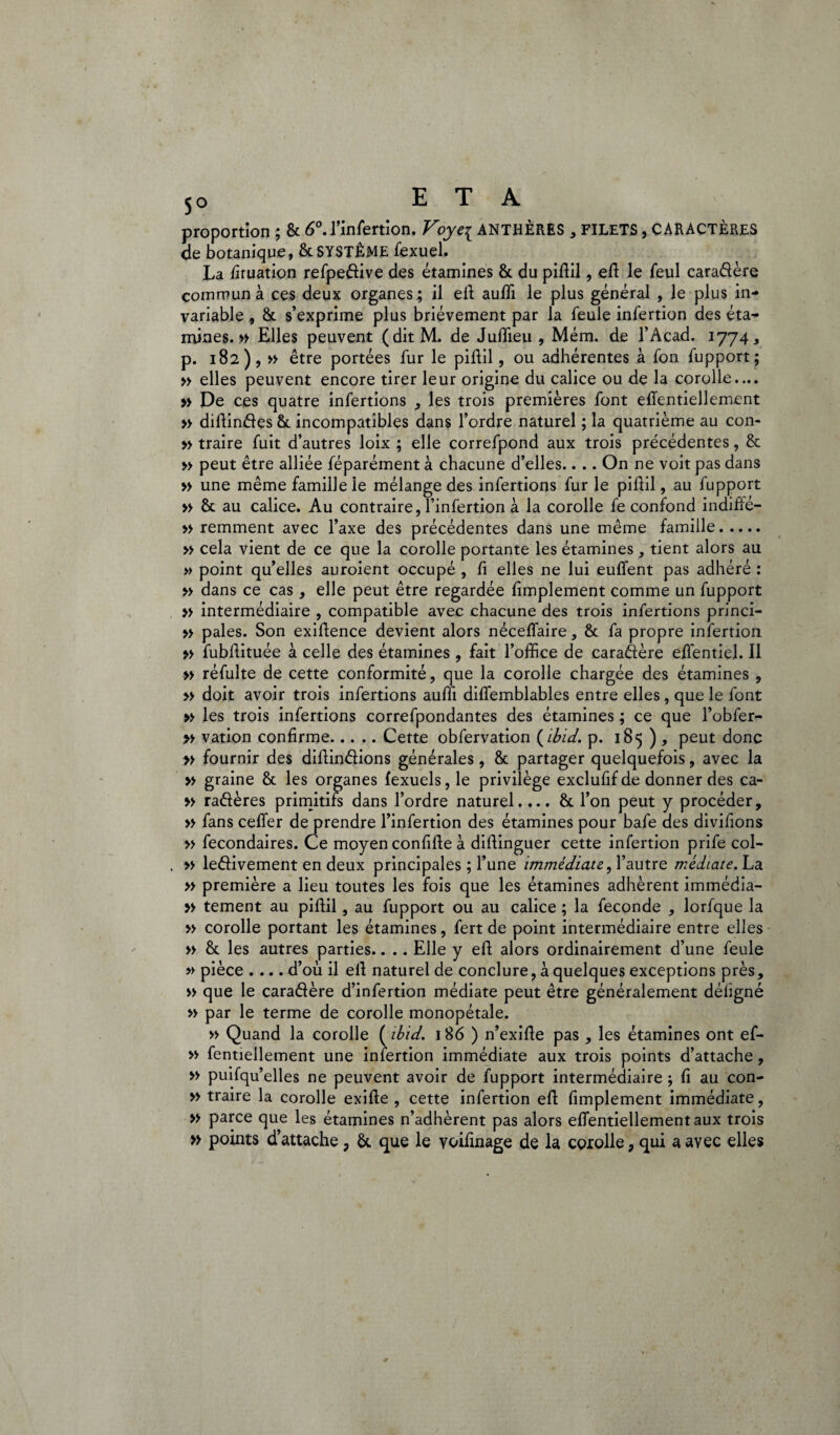 proportion; & 6°. l’infertion. Voye{ ANTHÈRES , FILETS, CARACTÈRES de botanique, & SYSTÈME fexuel. La firuation refpedive des étamines & du piftil, eft le feul caradère commun à ces deux organes; il eft auffi le plus général , le plus in¬ variable , & s’exprime plus brièvement par la feule infertion des éta¬ mines. » Elles peuvent (ditM. de Juffieu , Mém. de l’Acad. 1774, p. 182), » être portées fur le piftil, ou adhérentes à fon fupport; » elles peuvent encore tirer leur origine du calice ou de la corolle.... » De ces quatre infertions , les trois premières font eiïentiellement » diftindes incompatibles dans l’ordre naturel ; la quatrième au con- » traire fuit d’autres loix ; elle correfpond aux trois précédentes, & » peut être alliée féparément à chacune d’elles.. .. On ne voit pas dans » une même famille le mélange des infertions fur le piftil, au fupport » & au calice. Au contraire, Finfertion à la corolle fe confond indiffé- » remment avec l’axe des précédentes dans une même famille. » cela vient de ce que la corolle portante les étamines , tient alors au » point qu’elles auroient occupé , fi elles ne lui eufient pas adhéré : » dans ce cas, elle peut être regardée fimplement comme un fupport » intermédiaire , compatible avec chacune des trois infertions princi- » pales. Son exifience devient alors nécefiaire, & fa propre infertion » fubfiituée à celle des étamines , fait l’office de caradère eflentiel. Il » réfulte de cette conformité, que la corolle chargée des étamines , » doit avoir trois infertions auffi diffemblables entre elles, que le font » les trois infertions correfpondantes des étamines ; ce que l’obfer- » vation confirme.Cette obfervation (ibid. p. 185 ) , peut donc » fournir des difiindions générales, & partager quelquefois, avec la » graine & les organes fexuels, le privilège exclufif de donner des ca- » radères primitifs dans l’ordre naturel.... & l’on peut y procéder, » fans cefifer de prendre l’infertion des étamines pour bafe des divifions » fecondaires. Ce moyen confifte à diftinguer cette infertion prife col- » ledivement en deux principales ; l’une immédiate, l’autre médiate. La » première a lieu toutes les fois que les étamines adhèrent immédia- » tement au piftil, au fupport ou au calice ; la fécondé , lorfque la » corolle portant les étamines, fert de point intermédiaire entre elles » &: les autres parties.. .. Elle y eft alors ordinairement d’une feule » pièce .... d’où il ell naturel de conclure, à quelques exceptions près, « que le caradère d’infertion médiate peut être généralement déligné » par le terme de corolle monopétale. » Quand la corolle ( ibid. 186 ) n’exifte pas , les étamines ont ef- » fentiellement une infertion immédiate aux trois points d’attache, » puifqu’elles ne peuvent avoir de fupport intermédiaire ; fi au con- » traire la corolle exifte , cette infertion eft fimplement immédiate, » parce que les étamines n’adhèrent pas alors efientiellementaux trois » points d’attache 9 que le voifinage de la corolle, qui a avec elles