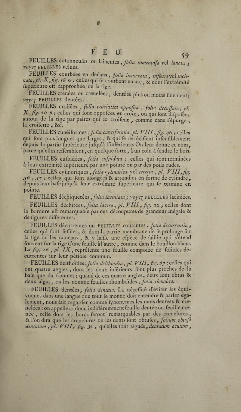 FEUILLES cotonneufes voye{ feuilles velues. FEU 59 ou laineufes , folia tomentofa vel lanata ; FEUILLES courbées en dedans, folia incurvata, inflexa vel incli- nata.pl. X ,fig. 18 G; celles qui fe courbent en arc , & dont l’extrémité Supérieure eft rapprochée de la tige. FEUILLES crenées ou crenelées, dentées plus ou moins finement; voye^ feuilles dentées. FEUILLES croifées , folia cruciatim oppojjta , folia decuffata, pl. x.fig. 20 b ; celles qui font oppofées en croix , ou qui font difpo’fees autour de la tige par paires qui fe croifent , comme dans l’épurge , la croifette , &c. FEUILLES cunéiformes , folia cuntiformia ,pl. VIII ,fig. 46 ; celles qui font plus longues que larges , St qui fe rétrécirent inlenfiblement depuis la partie fupérieure jufqu’à l’inférieure. On leur donne ce nom, parce qu’elles reffemblent, en quelque forte, à un coin à fendre le bois. FEUILLES cufpidées, folia cufpidata ; celles qui font terminées à leur extrémité fupérieure par une pointe ou par des poils rudes. FEUILLES cylindriques , folia Cylindrica vel teretia , pl. VIII, fig. 36,37 i celles qui font alongées & arrondies en forme de cylindre, depuis leur bafe jufqu’à leur extrémité fupérieure qui fe termine en pointe. FEUILLES déchiquetées, folia laciniata ; voye£ FEUILLES laciniées. FEUILLES déchirées , folia lacera, pl. VIII9 fig* 22 ,• celles dont la bordure eft remarquable par des découpures de grandeur inégale & de figures différentes. FEUILLES décurrentes ou FEUILLES courantes , folia decurrentia ; celles qui font feffiles, &. dont la partie membraneule fe prolonge fur la tige ou les rameaux, 8t y laiffe une efpèce de faillie qui s’étend fouvent fur la tige d’une feuille àl’autre , comme dans le bouillon-blanc. La fig. 16, pl. IX, repréfente une feuille compofée de folioles dé¬ currentes fur leur pétiole commun. FEUILLES delthoïdes , folia delthoidea, pl. VIIf fig. by ; celles qui ont quatre angles , dont les deux inférieurs font plus proches de la bafe que du fommet ; quand de ces quatre angles, deux font obtus Sc deux aigus, on les nomme feuilles rhomboïdes , folia rhombea. FEUILLES dentées, folia dentata. La néceffité d’éviter les équi¬ voques dans une langue que tout le monde doit entendre & parler éga¬ lement, nous fait regarder comme fynonymes les motsdentees & cre¬ nelées : on appellera donc indifféremment feuille dentée ou feuille cre- née , celle dont les bords feront ' remarquables par des crenelures , & l’on dira que les crenelures où les dents font obtufes, folium obtufè dentatum ,pl. VIII, fig. 3z ; quelles font aiguës, dcntatum acutum ,