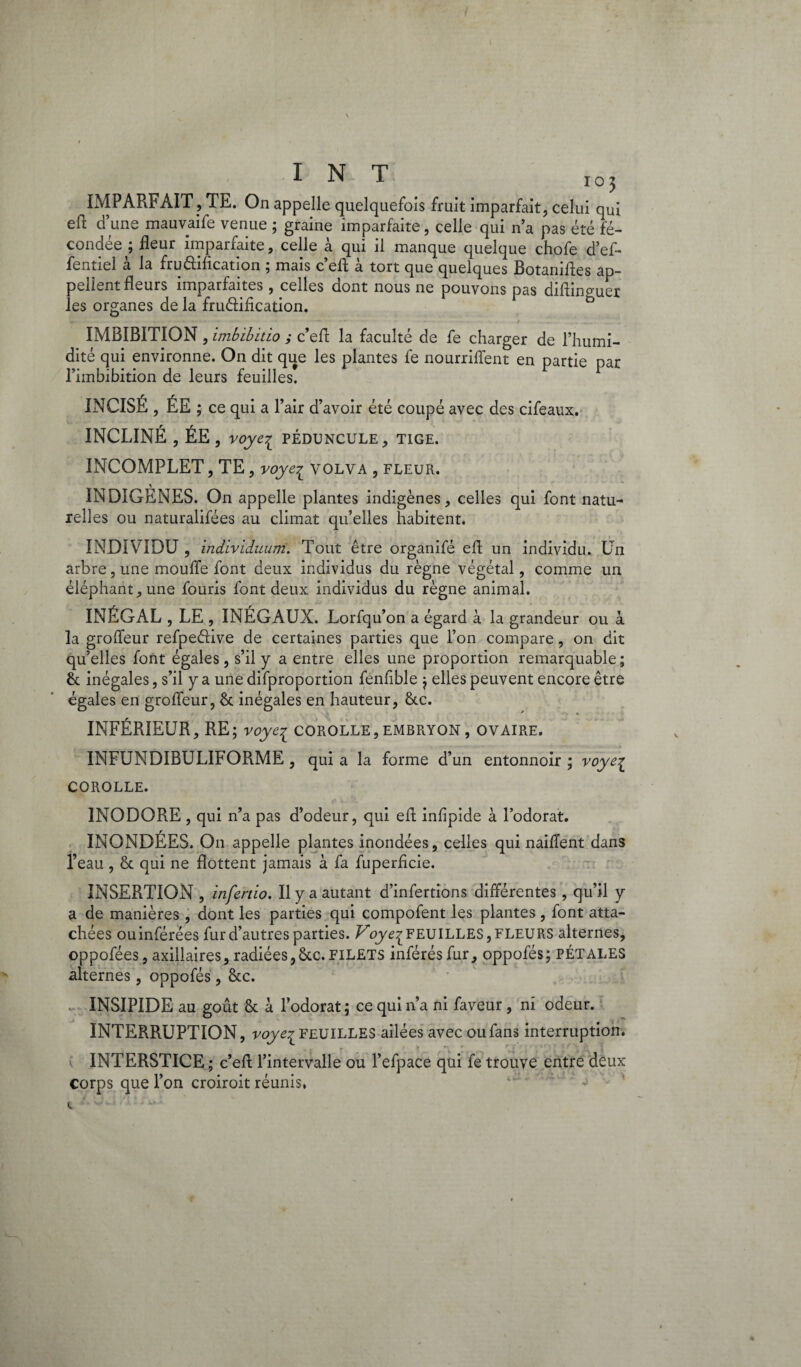 INT io j IMPARFAIT, TE. On appelle quelquefois fruit imparfait, celui qui eft d’une mauvaife venue ; graine imparfaite, celle qui n’a pas été fé¬ condée ; fleur imparfaite, celle à qui il manque quelque chofe d’ef- fentiel à la fru&iflcation ; mais c’efl: à tort que quelques Botanifles ap¬ pellent fleurs imparfaites, celles dont nous ne pouvons pas diflinguer les organes de la fruâification. IMBIBITION, imbibitio ,* c’efl; la faculté de fe charger de l’humi¬ dité qui environne. On dit que les plantes fe nourriffent en partie par l’imbibition de leurs feuilles! INCISÉ, ÉE ; ce qui a l’air d’avoir été coupé avec des cifeaux. INCLINÉ , ÉE, voyei PÉDUNCULE, TIGE. INCOMPLET, TE, voye^ volva , fleur. INDIGENES. On appelle plantes indigènes, celles qui font natu¬ relles ou naturalifées au climat qu’elles habitent. INDIVIDU , indiviiuum. Tout être organifé efl un individu. Un arbre, une mouffe font deux individus du règne végétal, comme un éléphant, une fouris font deux individus du règne animal. INÉGAL , LE , INÉGAUX. Lorfq u’on a égard à la grandeur ou à la groffeur refpedive de certaines parties que l’on compare, on dit qu’elles font égales, s’il y a entre elles une proportion remarquable; èa inégales, s’il y a une difproportion feniîble ; elles peuvent encore être égales en groffeur, & inégales en hauteur, &.c. * * INFÉRIEUR, RE; voye^ corolle,embryon, ovaire. INFUNDIBULIFORME , qui a la forme d’un entonnoir ; voye£ COROLLE. INODORE , qui n’a pas d’odeur, qui efl infipide à l’odorat. INONDÉES. On appelle plantes inondées, celles qui naiflent dans l’eau, & qui ne flottent jamais à fa fuperficie. INSERTION , infertio. Il y a autant d’infertions différentes , qu’il y a de manières, dont les parties qui compofent les plantes, font atta¬ chées ou inférées fur d’autres parties. Voye^ FEUILLES, FLEURS alternes, oppofées, axillaires, radiées,6tc.FILETS inférés fur, oppofés; PÉTALES alternes, oppofés, &c. INSIPIDE au goût & à l’odorat ; ce qui n’a ni faveur, ni odeur. INTERRUPTION, voye^ FEUILLES ailées avec ou fans interruption. INTERSTICE ; c’efl l’intervalle ou l’efpace qui fe trouve entre deux corps que l’on croiroit réunis.