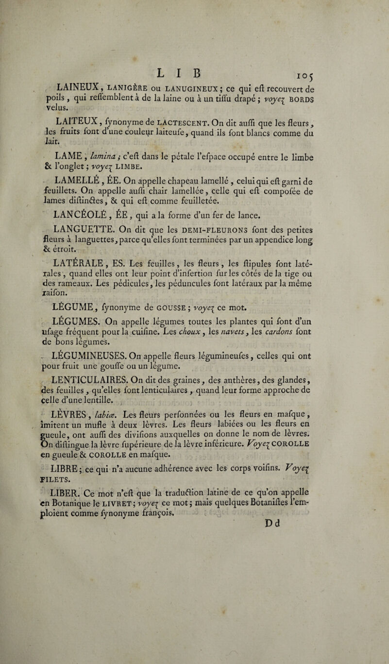 LAINEUX, LANIGÈRE ou LANUGINEUX; ce qui efl recouvert de poils, qui reflemblentà de la laine ou à un tifl’u drapé ; voye^ BORDS velus. LAITEUX, fynonyme de lactescent. On dit aufli que les fleurs , les fruits font d une couleur laiteufe, quand ils font blancs comme du lait. LAME , lamina ; c’efl dans le pétale l’efpace occupé entre le limbe &r onglet ; voye^ LIMBE. LAMELLÉ , ÉE. On appelle chapeau lamellé , celui qui efl garni de feuillets. On appelle aufli chair lamellée, celle qui efl: compofée de lames diflindes, 6c qui efl; comme feuilletée. LANCÉOLÉ, ÉE , qui a la forme d’un fer de lance. LANGUETTE. On dit que les demi-fleurons font des petites fleurs à languettes, parce qu’elles font terminées par un appendice long & étroit. LATÉRALE, ES. Les feuilles, les fleurs, les flipuîes font laté¬ rales , quand elles ont leur point d’infertion furies côtés de la tige ou des rameaux. Les pédicules, les péduncules font latéraux par la même xaifon. LÉGUME, fynonyme de GOUSSE ; voye^ ce mot. LÉGUMES. On appelle légumes toutes les plantes qui font d’un nfage fréquent pour la cuiflne. Les choux, les navets, les cardons font de bons légumes. . LÉGUMINEUSES. On appelle fleurs légumineufes, celles qui ont pour fruit une gouffe ou un légume. LENTICULAIRES. On dit des graines, des anthères, des glandes, des feuilles, qu’elles font lenticulaires, quand leur forme approche de celle d’une lentille. LÈVRES, labiœ. Les fleurs perfonnées ou les fleurs en mafque, imitent un mufle à deux lèvres. Les fleurs labiées ou les fleurs en gueule, ont aufli des divifions auxquelles on donne le nom de levres. On diflingue la lèvre fupérieure de la lèvre inférieure. Voye^ COROLLE en gueule 6c COROLLE en mafque. LIBRE ; ce qui n’a aucune adhérence avec les corps voiflns. Voye^ FILETS. LIBER. Ce mot n’efl que la traduftion latine de ce qu’on appelle en Botanique le livret ; voye^ ce mot ; mais quelques Botanifles Rem¬ ploient comme fynonyme françois. D d