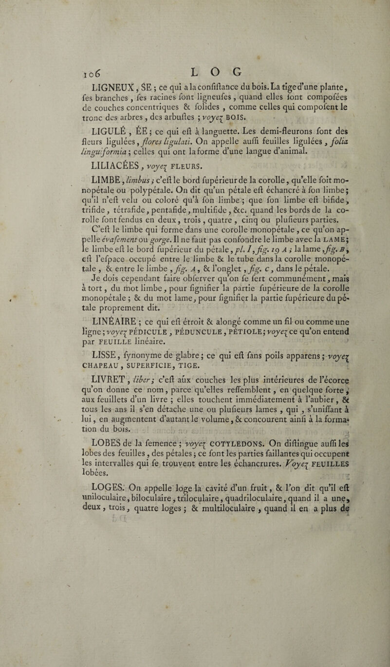 i o£> L O G LIGNEUX, SE ; ce qui a la confiflance du bois. La tige d’une plante, fes branches , fes racines font ligneufes , quand elles font compofées de couches concentriques & folides , comme celles qui composent le tronc des arbres, des arbufles ; voye^ BOIS. LIGULÉ , ÉE; ce qui efl à languette. Les demi-fleurons font des fleurs ligulées, flores ligulati. On appelle aufli feuilles ligulées } folia, Unguformia ; celles qui ont la forme d’une langue d’animal. LILIACÉES, voyei fleurs. LIMBE,limbusj c’eflle bord fupérieurde la corolle, qu’elle foitmo¬ nopétale ou polypétale. On dit qu’un pétale efl échancré à fon limbe; qu’il n’efl velu ou coloré qu’à fon limbe; que fon limbe efl bifide, trifide, tétrafide, pentafide, multifide , &c. quand les bords de la co¬ rolle font fendus en deux , trois , quatre , cinq ou plufieurs parties. C’efl le limbe qui forme dans une corolle monopétale , ce qu’on ap¬ pelle évafementou gorge. Il ne faut pas confondre le limbe avec la lame; le limbe efl le bord fupérieur du pétale, pL 1 ,fig> 19 A ; la lame ,jïg. b9 efl l’efpace occupé entre le limbe & le tube dans la corolle monopé¬ tale , & entre le limbe ,jîg. A, & l’onglet, fig. c, dans le pétale. Je dois cependant faire obferver qu’on fe fert communément, mais à tort, du mot limbe, pour lignifier la partie fupérieure de la corolle monopétale ; & du mot lame, pour fignifier la partie fupérieure du pé¬ tale proprement dit. LINÉAIRE; ce qui efl étroit & alongé comme un fil ou comme une ligne; voye^ PÉDICULE , PÉDUNCULE, pétiole;voyeice qu’on entend par FEUILLE linéaire. LISSE, fynonymede glabre; ce qui efl fans poils apparens ; voye^ CHAPEAU, SUPERFICIE, TIGE. \  * » ** - • r . i v - * ' LIVRET, liber ; c’eft aux couches les plus intérieures de l’écorce qu’on donne ce nom, parce qu’elles refiemblent, en quelque forte , aux feuillets d’un livre ; elles touchent immédiatement à l’aubier, & tous les ans il s’en détache une ou plufieurs lames , qui , s’unifiant à lui, en augmentent d’autant le volume, & concourent ainfi à la forma¬ tion du bois. LOBES de la femence ; voye^ COTYLEDONS. On diflingue aufli les lobes des feuilles, des pétales ; ce font les parties faillantes qui occupent les intervalles qui fe trouvent entre les échancrures. Voye? FEUILLES lobées. LOGES. On appelle loge la cavité d’un fruit, & l’on dit qu’il efl uniloculaire, biloculaire, triloculaire, quadriloculaire, quand il a une, deux , trois, quatre loges ; & multiloculaire , quand il en a plus dç