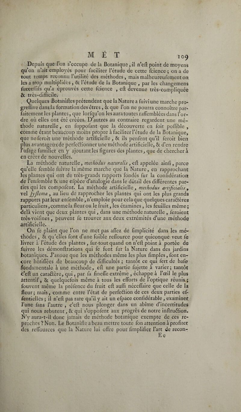 MET Io9 Depuis que 1 on s’occupe de la Botanique * il n’eft point de moyens qu on n’ait employés pour faciliter l’étude de cette fcience ; on a de tout temps reconnu l’utilité des méthodes, mais malheureufementon les a trop multipliées , 8c letude de la Botanique , par les changemens fucceffifs qu’a éprouvés cette fcience , eft devenue très-compliquée & très-difficile. Quelques Botaniftes prétendent que la Nature a fuiviune marche pro- greflive dans la formation des êtres, 8c que l’on ne pourra connoître par¬ faitement les plantes, que lorfqu’on les aura toutes raffemblées dans l’or¬ dre ou elles ont été créées. D’autres au contraire regardent une mé¬ thode naturelle , en fuppofant que la découverte en l’oit poffible , comme étant beaucoup moins propre à faciliter l’étude de la Botanique, que neferoit une méthode artificielle, 8c ils penfent qu’il feroit bien plus avantageux de perfeéiionner une méthode artificielle, 8c d’en rendre l’ufage familier en y ajoutant les figures des plantes, que de cherchera en créer de nouvelles. La méthode naturelle, mcthodus natiircilis , cft appelée ainfi , parce qu’elle femble fuivre la même marche que la Nature, en rapprochant les plantes qui ont de très-grands rapports fondés fur la confidération de l’enfembîe 8c une efpèce d’analogie dans le détail des différentes par¬ ties qui les compofent. La méthode artificielle, methodus artificialis , vel Jyjlema , au lieu de rapprocher les plantes qui ont les plus grands rapports parleur enfemble, n’emploie pour cela que quelques caraélères particuliers, commela fleur ou le fruit, les étamines, les feuilles même; delà vient que deux plantes qui, dans une méthode naturelle , feroient très-voifines, peuvent fe trouver aux deux extrémités d’une méthode artificielle. On fe plaint que l’on ne met pas affez de fimplicité dans les mé¬ thodes, 8c qu’elles font d’une foible reffource pour quiconque veut fe livrer à l’étude des plantes , fur-tout quand on n’efl point à portée de fuivre les démonftrations qui fe font fur la Nature dans des jardins botaniques. J’avoue que les méthodes même les plus Amples, font en¬ core hériflees de beaucoup de difficultés ; tanrôt ce qui fert de bafe fondamentale à une méthode, efb une partie fujette à varier ; tantôt c’eft un caradère, qui, par fa finefle extrême , échappe à l’œil le plus àttentif, 8c quelquefois même à tous les efforts de l’optique réunis ; fouvent même la préfence du fruit efi aufli néceffaire que celle de la fleur; mais, comme entre l’état de perfedion de ces deux parties ef« flentielles ; il n’efl pas rare qu’il y ait un efpace confidérable, examiner l’une fans l’autre , c’eft nous plonger dans un abîme d’incertitudes qui nous rebutent, 8c qui s’oppofent aux progrès de notre inftrudion. N’y aura-t-il donc jamais de méthode botanique exempte de ces re¬ proches ? Non. Le Botaififte a beau mettre toute fon attention à profiter des refiources que la Nature lui offre pour Amplifier l’art de recon- E e