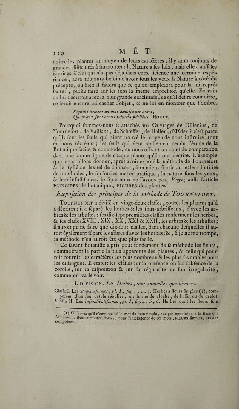 ï 10 noître les plantes au moyen de leurs caradères, il y aura toujours de grandes difficultés à furmonter : la Nature a fes loix, mais elle a auffi fes caprices. Celui qui n’a pas déjà dans cette fcience une certaine expé¬ rience , aura toujours befoin d’avoir fous les yeux la Nature à côté du précepte , ou bien il faudra que ce qu’on emploiera pour la lui repré- fenter , puiffe faire fur fes fens la même impreffion qu’elle. En vain on lui décrîroit avec la plus grande exaditude, ce qu’il defire connoître, ce feroit encore lui cacher l’objet, & ne lui en montrer que l’ombre. Segnius irritant animos demi [fa per aures, Quam qiicz funt oculis fubjecta fidelibus. HOR AT. • Pourquoi fommes-nous li attachés aux Ouvrages de Dillenius, de Tournefort, de Vaillant de Schœffer, de Haller , d’CEder ? c’eft parce qu’ils font les feuls qui aient trouvé le moyen de nous inflruire, tout en nous récréant ; les feuls qui aient réellement rendu l’étude de la Botanique facile & commode , en nous offrant un objet de comparaifon dans une bonne figure de chaque plante qu’ils ont décrite. L’exemple que nous allons donner, après avoir expofé la méthode de Tournefort & le fyftême fexuel de Linnæus, fera mieux fentir au ledeur l’utilité des méthodes , lorfqu’on les met en pratique , la nature fous les yeux, <k leur infuffifance, lorfque nous ne l’avons pas. Voye-q auffi l’article PRINCIPES de botanique, FIGURES des plantes. Expojition des principes de la méthode de Tournefort. TOURNEFORT a divifé en vingt-deux claffestoutes les plantes qu’il a décrites ; il a féparé les herbes & les fous-arbriffeaux , d’avec les ar¬ bres &. les arbuftes : fes dix-fept premières claffes renferment les herbes, & fes claffesXVIII, XIX , XX , XXI ôc XXII, les arbres &. les arbulfes ; il auroit pu ne faire que dix-fept claffes, dans chacune defquelles il au- roit également féparé les arbres d’avec les herbes; & , fi je ne me trompe, fa méthode n’en auroit été que plus facile. Ce lavant Botanilfe a pris pour fondement de fa méthode les fleurs, comme étant la partie la plus apparente des plantes, & celle qui pour- roit fournir les caradères les plus nombreux & les plus favorables pour les diffinguer. Il établit fes claffes fur la préfence ou fur l’abfence de la corolle, fur fa difpofition & fur fa régularité ou fon irrégularité, comme on va le voir. I. DIVISION. Les Herbes , tant annuelles que vivaces. Gaffe I. Les campaniformes , pi. /, fig. i ,2 ,3. Herbes à fleurs Amples (1), com- pofées d’un feul pétale régulier , en forme de cloche , de baflin ou de grelot. Gaffe II. Les infundibulijormes ,pl. I,fig.g., 5, F. Herbes dont les fleurs font (ï) Obfervez qu’il n’emploie ici le mot de fleur fimple, que par oppofltion à la fleur que 1 on nomme fleur compofée. Voye{ , pour l’intelligence de ces mots, FLEURS Amples , FLEURS compofées.
