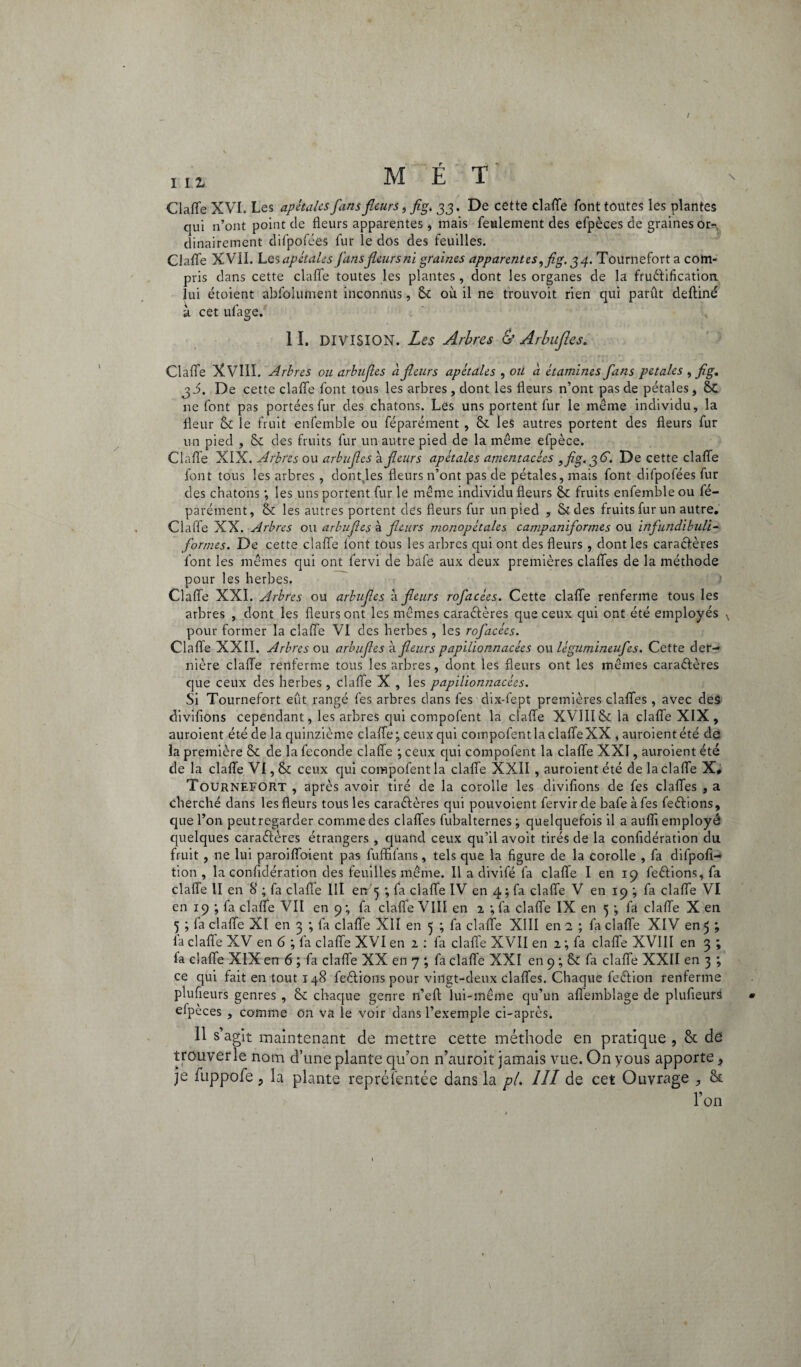 t m MET Claffe XVI. Les apétales fans fleurs, fig. jj . De cette claffe font toutes les plantes qui n’ont point de fleurs apparentes, mais feulement des efpèces de graines or-; dinairement difpofées fur le dos des feuilles. Claffe XVII. Les apétales fans fleurs ni graines apparentes,fig, g 4. Tournefort a com¬ pris dans cette clafle toutes les plantes, dont les organes de la fructification, lui étoient absolument inconnus, 6e où il ne trouvoit rien qui parût deltiné a cet ufage. 1 ï. DIVISION. Les Arbres & Arbujles. Claffe XVIII. Arbres ou arbujles ci fleurs apétales , ou à étamines fans petales , fig. j J. De cette claffe font tous les arbres, dont les fleurs n’ont pas de pétales, 6c ne font pas portées fur des chatons. Les uns portent fur le même individu, la fleur 6t le fruit enfemble ou Séparément , 6e les autres portent des fleurs fur un pied , 6e des fruits fur un autre pied de la même efpèce. Clafle XIX. Arbres ou arbujles a fleurs apétales amentacêes ,fig. 36'. De cette claffe font tous les arbres , dont.les fleurs n’ont pas de pétales, mais font difpofées fur des chatons ; les uns portent fur le même individu fleurs 6c fruits enfemble ou Sé¬ parément, 6c les autres portent des fleurs fur un pied , & des fruits fur un autre. Claffe XX. Arbres ou arbujles à fleurs monopétales campanijormes ou infundibuli- formes. De cette claffe lont tous les arbres qui ont des fleurs , dont les caractères font les mêmes qui ont Servi de bafe aux deux premières claffes de la méthode pour les herbes. Claffe XXI. Arbres ou arbtijles à fleurs rofacées. Cette claffe renferme tous les arbres , dont les fleurs ont les mêmes caractères que ceux qui ont été employés x pour former la claffe VI des herbes , les rofacées. Claffe XXIÏ. Arbres ou arbujles à fleurs papilionnacées ou légumineufes. Cette der¬ nière claffe renferme tous les arbres, dont les fleurs ont les mêmes caraCtères que ceux des herbes , claffe X , les papilionnacées. Si Tournefort eût rangé Ses arbres dans fes dix-fept premières claffes , avec deâ divifions cependant, les arbres qui compofent la claffe XVIII St: la claffe XIX , auroient été de la quinzième claffe; ceux qui compofent la claffe XX , auroientété de la première 6c de la fécondé claffe ; ceux qui compofent la claffe XXI, auroient été de la claffe VI, 6c ceux qui compofent la claffe XXII , auroient été de la claffe X, Tournefort , après avoir tiré de la corolle les divifions de fes claffes , a cherché dans les fleurs tous les caraétères qui pouvoient fervir de bafe à fes feétions, que l’on peut regarder comme des claffes fubalternes ; quelquefois il a aufli employé quelques caractères étrangers , quand ceux qu’il avoit tirés de la confidération du fruit , ne lui paroiffoient pas fufififans, tels que la figure de la corolle , fa difpofi- tion , la confidération des feuilles même. Il a divifé fa claffe I en 19 feétions, fa claffe II en 8 ; fa claffe 111 etr ; fa claffe IV en 4; fa claffe V en 19 ; fa claffe VI en 19 ; fa claffe VII en 9 ; fa claffe VIII en 2 ; fa claffe IX en 5 ; fa claffe X en 5 ; la claffe XI en 3 ; fa claffe XII en 5 ; fa claffe XIII en 1 ; fa claffe XIV en 5 ; la claffe XV en 6 ; fa claffe XVI en 2 : fa claffe XVII en 2 ; fa claffe XVIII en 3 ; fa claffe XIX en 6 ; fa claffe XX en 7 ; fa claffe XXI en 9 ; & fa claffe XXII en 3 ; ce qui fait en tout 148 feétions pour vingt-deux claffes. Chaque feétion renferme plufieurs genres , & chaque genre n’elt lui-même qu’un affemblage de plufieurs eipèces , comme on va le voir dans l’exemple ci-après. 11 s’agit maintenant de mettre cette méthode en pratique , 6c de trouver le nom d’une plante qu’on n’auroit jamais vue. On yous apporte, je fuppofe ? la plante représentée dans la p(. III de cet Ouvrage , 6c l’on