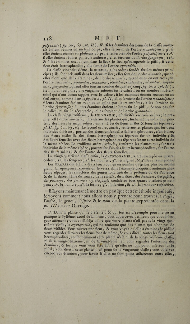 polyandrie ( fig. 56, 5y , pl. Il') ; 8°. fi les étamines des fleurs de la claflfe monœ- eu étoient réunies en un feul corps, elles feroient de l’ordre monadelphie ; cfi. fi elles étoient réunies en plufieurs corps , elles feroient de l’ordre polyadelphie ; io°. fi elles étoient réunies par leurs anthères , elles feroient de l’ordre fiyngenejîe • 1i°. Si fi les étamines occupoient dans la fleur le lieu qu’occuperait le piftil, fi cette fleur étoit hermaphrodite, elle feroit de l’ordre gynandrie. La claflfe vingt-deuxième, la dKECiE, a fes ordres fondés fur les mêmes prin¬ cipes ; ils font pris aufii dans les fleurs mâles; elles font de l’ordre diandrie , quand elles n’ont que deux étamines ; de l’ordre triandrie , quand elles en ont trois , de l’ordre tétrandrie , pentandrie, hexandrie , oclandrie , ennéandrie , décandrie , icofan- drie, polyandrie , quand elles font au nombre de quatre ( cinq ,fig. 60 A , pl. II ) , fix , huit, neuf, dix , une vingtaine inférées fur le calice , ou un nombre indéter¬ miné qui n’ont aucun rapport avec le calice ; fi les étamines étoient réunies en un feul corps, comme dans lafig. 60 B , pl. II, elles feroient de l’ordre monadelphie ; fi leurs étamines étoient réunies en gaine par leurs anthères , elles feroient de l’ordre fyngenejic ; fi leurs étamines étoient inférées fur le piftil. Sinon pas fur le calice , ni fur le réceptacle , elles feroient de l’ordre gynandrie. La claflfe vingt-troifième , la POLYGAMIE , eft divifée en trois ordres ; le pre¬ mier eft l’ordre monœcie ; il renferme les plantes qui, fur le même individu , por¬ tent des fleurs hermaphrodites , entremêlées de fleurs mâles Si femelles féparées , pl. II.fig. 62,63 , 6g. Le fécond ordre, diœcie , renferme les plantes qui,fur deux individus différens , portent des fleurs unifexuelles Si hermaphrodites, c’eft-à-dire, des fleurs mâles Si des fleurs hermaphrodites féparées fur un individu ; Si des fleurs femelles avec des fleurs hermaphrodites féparées fur un autre individu de la même efpèce. Le troifième ordre, triçecie, renferme les plantes qui , fur trois individus de la même efpèce , portent fur l’un des fleurs hermaphrodites , fur l’autre des fleurs mâles , Si fur l’autre des fleurs femelles. La vingt-quatrième clafle enfin , la CRYPTOGAMIE , a été partagée en quatre ordres ; i°. les fougères ; z°. les moufles ; 30. les algues, Si 40. les champignons. Les ORDRES ont été divifés à leur tour en un nombre de genres plus ou moins grand. Chaque genre , comme on le verra dans l’exemple ci-après , renferme plu¬ fieurs efpèces : les caraêfères des genres font tirés de la préfence ou de l’abfence Si de la durée même du calice , de la corolle , du neclair, des étamines , despifiils, du péricarpe , des J'emences du réceptacle conlidérés fous quatre attributs princi¬ paux ; i°. le nombre ; 20. la forme ; 30. l’infertion, Si 40. la grandeur refpeétive. Eflfayons maintenantà mettre en pratique cette méthode ingénieufe, Si voyons comment nous allons nous y prendre pour trouver la clajfe, Y ordre, le genre , Y efpèce Sc le nom de la plante repréfentée dans la pl. III de cet Ouvrage. i°. Dans la plante qui fe préfente , Si qui fert ici d’exemple pour mettre en pratique le Syftêmefexuel de Linnæus , vous appercevez des fleurs que vousdiftin- guez aifément ; vous voilà déjà aflfuré que votre plante n’eft pas de la vingt-qua¬ trième claflfe, la cryptogamie , qui ne renferme que des plantes qui n’ont pas de fleurs viflbles. Vous ouvrez une fleur , Si vous voyez qu’elle a étamines Si pifiils : vous regardez fi toutes les fleurs font de même, Si vous dites : toutes les fleurs font hermaphrodites, conféquemment cette plante n’eft ni de la vingt-troifième claflfe, ni de la vingt-deuxième, ni de la vingt-unième ; vous regardez l’infertion des etamines ; Si lorfque vous vous êtès afluré qu’elles ne font point inférées fur le piftil, vous dites , cette plante n’eft point de la vingtième clafle ; vous obfervez encore vos étamines, pour favoir fi elles ne font point adhérentes entre elles.