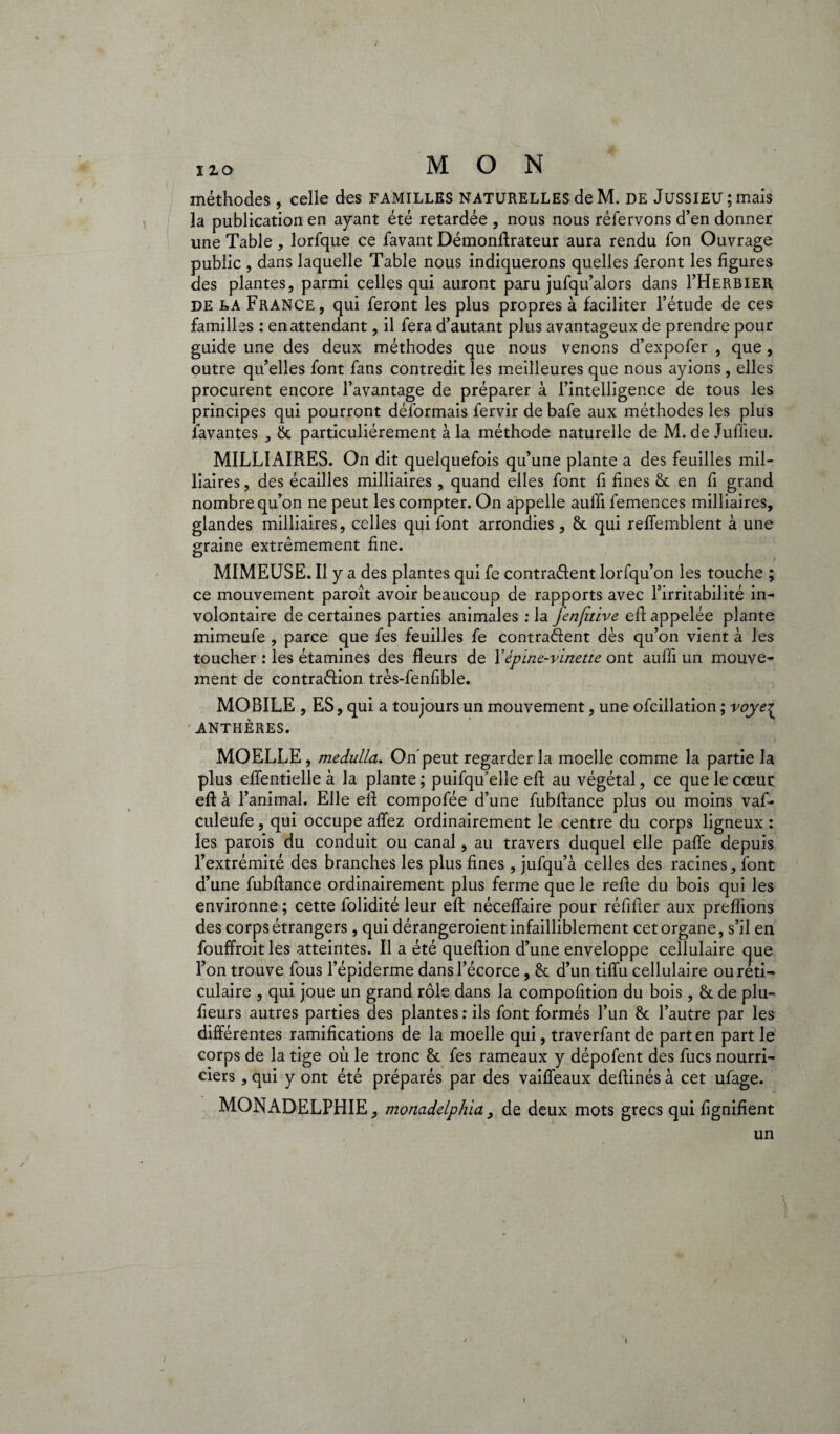 méthodes , celle des FAMILLES NATURELLES deM. de JUSSIEU; mais la publication en ayant été retardée , nous nous réfervons d’en donner une Table , lorfque ce favant Démonftrateur aura rendu fon Ouvrage public , dans laquelle Table nous indiquerons quelles feront les figures des plantes, parmi celles qui auront paru jufqu’alors dans I’Herbier de LA France, qui feront les plus propres à faciliter l’étude de ces familles : en attendant, il fera d’autant plus avantageux de prendre pour guide une des deux méthodes que nous venons d’expofer , que , outre qu’elles font fans contredit les meilleures que nous ayions, elles procurent encore l’avantage de préparer à l’intelligence de tous les principes qui pourront déformais fervir de bafe aux méthodes les plus lavantes , 8t particuliérement à la méthode naturelle de M.de Juflieu. MILITAIRES. On dit quelquefois qu’une plante a des feuilles mil- liaires, des écailles milliaires , quand elles font fi fines & en fi grand nombre qu’on ne peut les compter. On appelle auffi femences milliaires, glandes milliaires, celles qui font arrondies, 8t qui reffemblent à une graine extrêmement fine. MIMEUSE. Il y a des plantes qui fe contraéfent lorfqu’on les touche ; ce mouvement paroît avoir beaucoup de rapports avec l’irritabilité in¬ volontaire de certaines parties animales : la fenfitive eft appelée plante mimeufe , parce que fes feuilles fe contrarient dès qu’on vient à les toucher : les étamines des fleurs de Y épine-vinette ont auffi un mouve¬ ment de contra&ion très-fenfible. MOBILE , ES, qui a toujours un mouvement, une ofcillation ; voye^ ANTHÈRES. MOELLE, medulla. On’peut regarder la moelle comme la partie la plus effentielle à la plante ; puifqu'elle efi au végétal, ce que le cœur eft à l’animal. Elle eft compofée d’une fubfiance plus ou moins vaf- culeufe, qui occupe affez ordinairement le centre du corps ligneux : les parois du conduit ou canal, au travers duquel elle paffe depuis l’extrémité des branches les plus fines , jufqu’à celles des racines, font d’une fubfiance ordinairement plus ferme que le refie du bois qui les environne ; cette folidité leur eft néceffaire pour réfiiier aux prefiions des corps étrangers, qui dérangeroient infailliblement cet organe, s’il en fouffroit les atteintes. Il a été quefiion d’une enveloppe cellulaire que l’on trouve fous l’épiderme dans l’écorce, 8t d’un tiffu cellulaire ou réti¬ culaire , qui joue un grand rôle dans la compofition du bois, 8t de plu- fieurs autres parties des plantes : ils font formés l’un 8c l’autre par les différentes ramifications de la moelle qui, traverfantde part en part le corps de la tige où le tronc 8c fes rameaux y dépofent des fucs nourri¬ ciers , qui y ont été préparés par des vaiffeaux deftinés à cet ufage. MON ADELPHIE, monadelphia, de deux mots grecs qui ftgnifient un