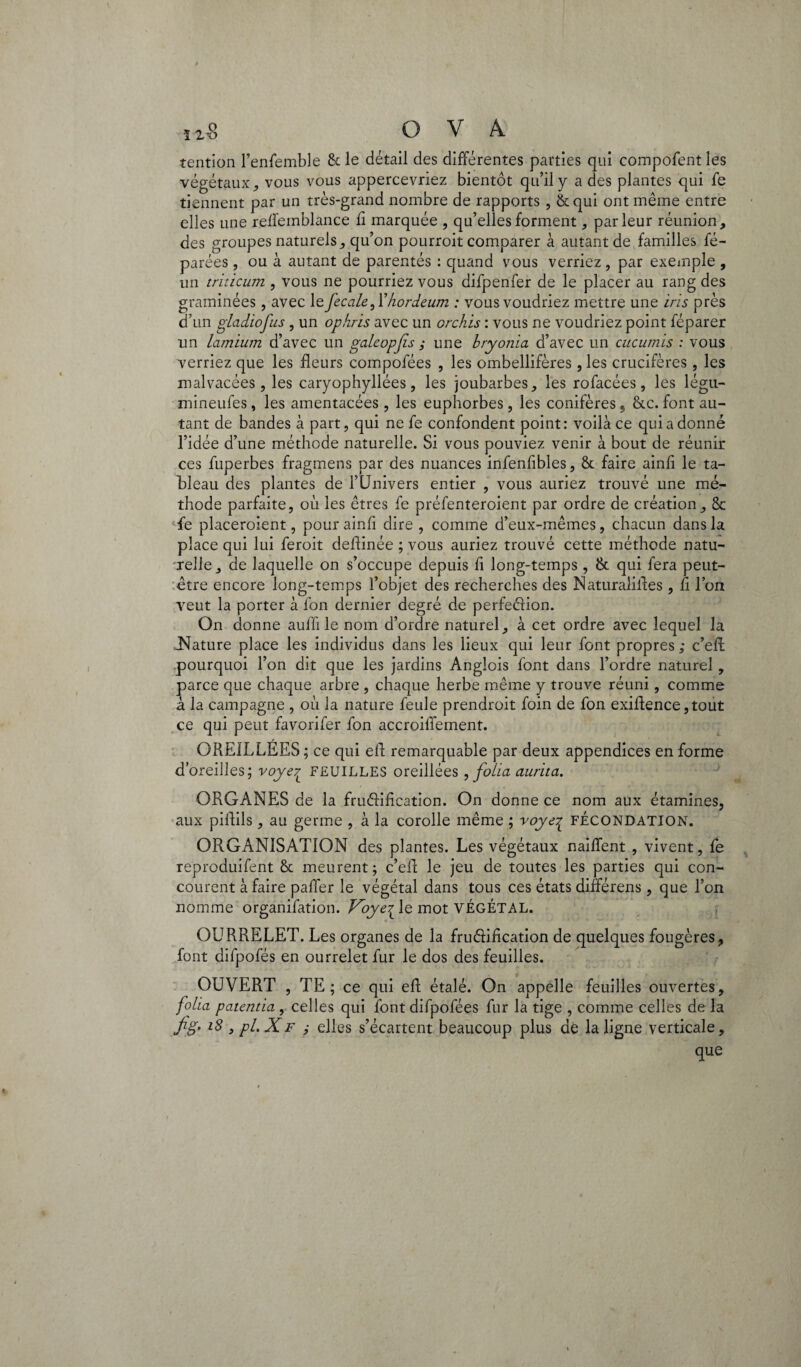 tention l’enfemble & le détail des différentes parties qui compofent les végétaux, vous vous appercevriez bientôt qu’il y a des plantes qui fe tiennent par un très-grand nombre de rapports , & qui ont même entre elles une reflemblance £ marquée , qu’elles forment , parleur réunion, des groupes naturels, qu’on pourroit comparer à autant de familles fé- parées , ou à autant de parentés : quand vous verriez, par exemple , un triticum , vous ne pourriez vous difpenfer de le placer au rang des graminées, avec le fecale,l’hordeum : vous voudriez mettre une iris près d’un giadiofus , un ophris avec un orchis : vous ne voudriez point féparer un lamïum d’avec un galeopjis ; une bryonia d’avec un cucumis : vous verriez que les fleurs compofées , les ombellifères, les crucifères, les malvacées, les caryophyllées, les joubarbes, les rofacées, les légu- mineufes, les amentacées , les euphorbes, les conifères 5 &c. font au¬ tant de bandes à part, qui ne fe confondent point: voilà ce qui a donné l’idée d’une méthode naturelle. Si vous pouviez venir à bout de réunir ces fuperbes fragmens par des nuances infenfibles, & faire ainfl le ta¬ bleau des plantes de l’Univers entier , vous auriez trouvé une mé¬ thode parfaite, où les êtres fe préfenteroient par ordre de création, 8c fe placeroient, pour ainfl dire , comme d’eux-mêmes, chacun dans la place qui lui feroit deflinée ; vous auriez trouvé cette méthode natu¬ relle, de laquelle on s’occupe depuis fl long-temps, & qui fera peut- être encore long-temps l’objet des recherches des Naturalifles, fl l’on veut la porter à fon dernier degré de perfedion. On donne auffi le nom d’ordre naturel, à cet ordre avec lequel la .Nature place les individus dans les lieux qui leur font propres ; c’efl: pourquoi l’on dit que les jardins Anglois font dans l’ordre naturel, parce que chaque arbre , chaque herbe même y trouve réuni, comme à la campagne , où la nature feule prendroit foin de fon exiflence ,tout ce qui peut favorifer fon accroiffement. OREILLEES ; ce qui efl remarquable par deux appendices en forme d’oreilles; voyeyL FEUILLES oreillées , folia aurita. ORGANES de la frudification. On donne ce nom aux étamines, aux piflils, au germe , à la corolle même ; voye% FÉCONDATION. ORGANISATION des plantes. Les végétaux naiflent , vivent, fe reproduifent 8t meurent; c’efl; le jeu de toutes les parties qui con¬ courent à faire paffer le végétal dans tous ces états différens, que l’on nomme organifation. foye^le mot VÉGÉTAL. OURRELET. Les organes de la frudification de quelques fougères, font difpofés en ourrelet fur le dos des feuilles. OUVERT , TE; ce qui efl étalé. On appelle feuilles ouvertes, folia patentia , celles qui font difpofées fur la tige , comme celles de la fig' l$ > pL XF ,• elles s’écartent beaucoup plus de la ligne verticale, que