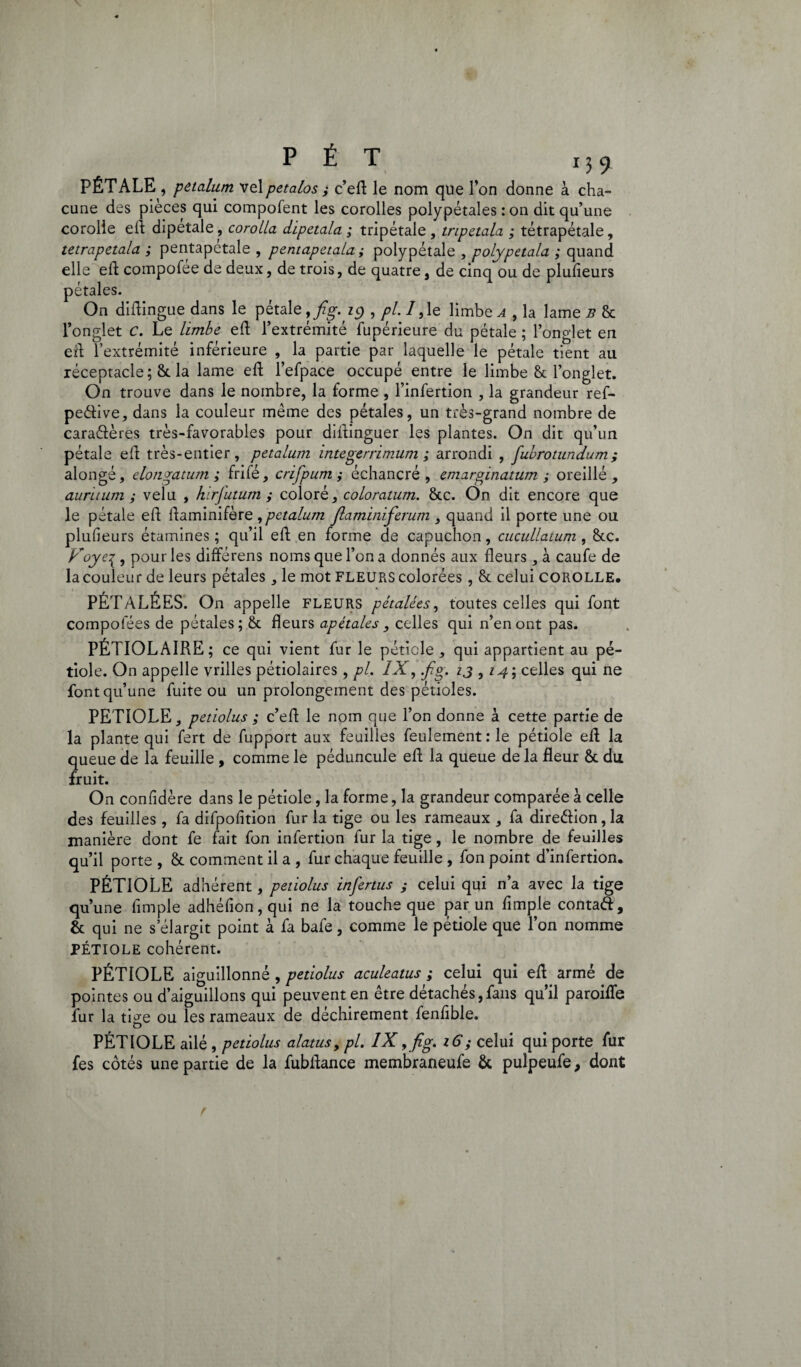 PÉTALE , petalum velpetalos ; c’ed le nom que l’on donne à cha¬ cune des pièces qui compofent les corolles polypétales : on dit qu’une corolle efl dipetale, corolla dipetala ; tripétale, tripetala ; tétrapétale, tetrapetala ; pentapétale , pentapetala; polypétale , polypetala ; quand elle ed compofée de deux, de trois, de quatre, de cinq ou de plulieurs pétales. On didingue dans le pétale ,fig. 19 , pl. 7,1e limbes, la lame b 8c l’onglet c. Le limbe ed l’extrémité fupérieure du pétale ; l’onglet en eft l’extrémité inférieure , la partie par laquelle le pétale tient au réceptacle; 6c la lame ed l’efpace occupé entre le limbe & l’onglet. On trouve dans le nombre, la forme , l’infertion , la grandeur ref- peéïive, dans la couleur même des pétales, un très-grand nombre de caraéières très-favorables pour didinguer les plantes. On dit qu’un pétale ed très-entier, petalum integerrimum ; arrondi , fubrotundum; alongé, elongatum ; frifé, crifpum ; échancré , emarginatum ; oreillé , auritum ; velu , hirfutum ; coloré, coloratum. 6cc. On dit encore que le pétale ed daminifère ,pctalum Jlaminiferum , quand il porte une ou plufieurs étamines ; qu’il ed en forme de capuchon, cucullatum , &c. Voye% , pour les différens noms que l’on a donnés aux deurs, à caufe de la couleur de leurs pétales, le mot fleurs colorées, & celui corolle, PÉTALÉES. On appelle FLEURS pétalées, toutes celles qui font compolees de pétales; & fleurs apétales , celles qui n’en ont pas. PÉTIOLAIRE ; ce qui vient fur le pétiole , qui appartient au pé¬ tiole. On appelle vrilles pétiolaires, pl. IX, .fig. ij , 14; celles qui ne font qu’une fuite ou un prolongement des pétioles. PETIOLE, petiolus ; c’ed le nom que l’on donne à cette partie de la plante qui fert de fupport aux feuilles feulement:le pétiole ed la queue de la feuille , comme le péduncule ed la queue de la fleur 6c du fruit. On confidère dans le pétiole, la forme, la grandeur comparée à celle des feuilles , fa difpofition fur la tige ou les rameaux , fa dire&ion,la manière dont fe fait fon infertion fur la tige, le nombre de feuilles qu’il porte , 6c comment il a , fur chaque feuille , fon point d’infertion. PÉTIOLE adhérent, petiolus infertus ; celui qui n’a avec la tige qu’une Ample adhéfion,qui ne la touche que par un Ample contatt, 6c qui ne s’élargit point à fa bafe, comme le pétiole que l’on nomme PÉTIOLE cohérent. PÉTIOLE aiguillonné , petiolus aculeatus ; celui qui ed armé de pointes ou d’aiguillons qui peuvent en être détachés,fans qu’il paroifle fur la ti^e ou les rameaux de déchirement fenAble. O PÉTIOLE ailé , petiolus alatus, pl. IX , fig. 16; celui qui porte fur fes côtés une partie de la fubdance membraneufe 6c pulpeufe 9 dont