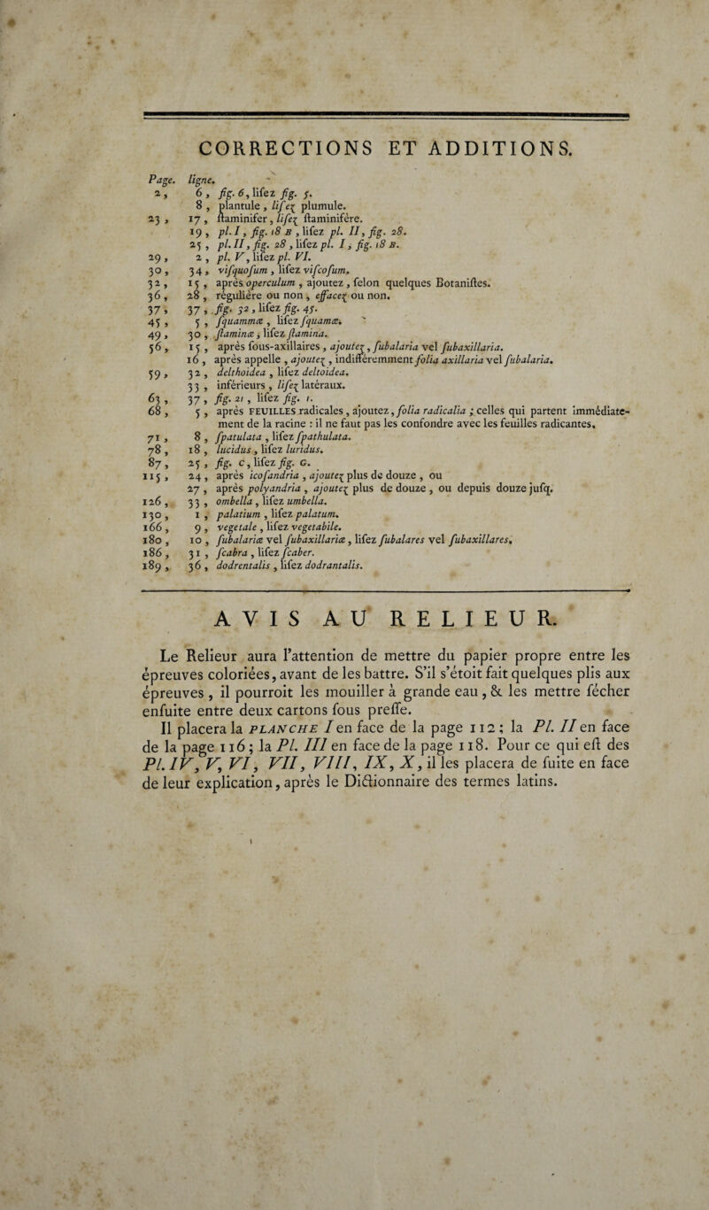 Page. 2, 23 » 29, 3° » 32, 36, 37, 45 , 49 > 56, 71 > 78, 87, 126, 3.VKJ , l80 , l86, I89 , CORRECTIONS ET ADDITIONS. ligne. 6 , fig. 6, lifez fi g. $. 8 , plantule , Hfe{ plumule. 17, lfaminifer, Hfiei ftaminifère. 19 , pl.l, /# b , lifez pl. II, fig. 28. 2,5 , pl. II, fig. 28 , lifez pl. I, fig. 18 b. 2 , pl. F, lifez pl. VI. 34, vifquofum , lifez vificofum. 1 5 , après operculum , ajoutez , félon quelques Botaniftes. 28 , régulière ou non , efface£ ou non. 37, fië- ^, lifez jfg. 47. 5 , fquammcc , lifez fiquama. 30 , [laminez, lifez [lamina. 15 , après fous-axillaires , ajoute^, fiubalaria vel fnbaxillaria. 16 , après appelle , ajoute^ , indifféremment /o/ia axillaria vel fiubalaria. 32, delthoidea , lifez deltoidea. 3 3 , inférieurs , li[e{ latéraux. 37 , fis- ?', lifez » . 5 , après feuilles radicales , ajoutez, folia radicalia ; celles qui partent immédiate¬ ment de la racine : il ne faut pas les confondre avec les feuilles radicantes, 8 , fpatulata , lifez fpathulata. 18 , lucidus , lifez luridus. 25 , fiS- G- . 24 , après icofiandria , ajouteç plus de douze , ou 27 , après polyandria , ajoute{ plus de douze , ou depuis douze jufq. 33, ombella , lifez umbella. 1 , palatium , lifez palatum. 9 , vegetale , lifez vegetabile. 10 , [ubalarice vel [ubaxillarice , lifez fiubalares vel fubaxillares. 31 , [cabra , lifez [caber. 36, dodrentalis , lifez dodrantalis. AVIS AU RELIEUR. Le Relieur aura l’attention de mettre du papier propre entre les épreuves coloriées, avant de les battre. S’il s’étoit fait quelques plis aux épreuves , il pourroit les mouiller à grande eau , &. les mettre fécher enfuite entre deux cartons fous preffe. Il placera la planche I en face de la page 112 ; la PL II en face de la page 116 ; la PL III en face de la page 118. Pour ce qui eft des PL IV, V,, VI, VII, VIII, IX, Z, il les placera de fuite en face de leur explication, après le Didionnaire des termes latins. 1