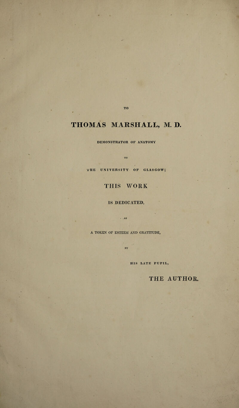 TO THOMAS MARSHALL, M. D. DEMONSTRATOR OF ANATOMY TO THE UNIVERSITY OF GLASGOW; « t THIS WORK IS DEDICATED, . .AS A TOKEN OF ESTEEM AND GRATITUDE, BY HIS LATE PUPIL, THE AUTHOR