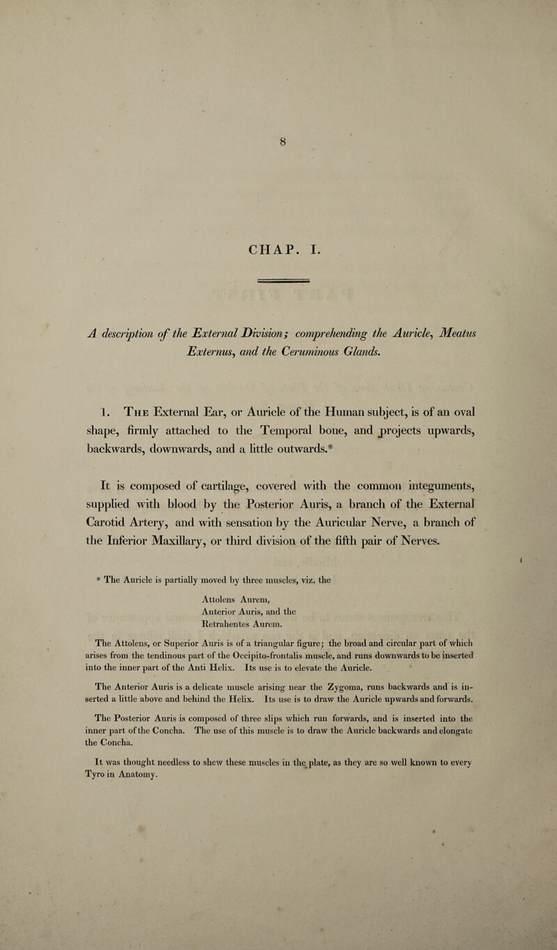 CHAP. I. A description of the External Division; comprehending the Auricle, Meatus Externus, and the Ceruminous Glands. 1. The External Ear, or Auricle of the Human subject, is of an oval shape, firmly attached to the Temporal bone, and projects upwards, backwards, downwards, and a little outwards.* It is composed of cartilage, covered with the common integuments, supplied with blood by the Posterior Auris, a branch of the External Carotid Artery, and with sensation by the Auricular Nerve, a branch of the Inferior Maxillary, or third division of the fifth pair of Nerves. * The Auricle is partially moved by three muscles, viz. the Attolens Aurem, Anterior Auris, and the Retrahentes Aurem. The Attolens, or Superior Auris is of a triangular figure; the broad and circular part of which arises from the tendinous part of the Occipito-frontalis muscle, and runs downwards to be inserted into the inner part of the Anti Helix. Its use is to elevate the Auricle. \ The Anterior Auris is a delicate muscle arising near the Zygoma, runs backwards and is in¬ serted a little above and behind the Helix. Its use is to draw the Auricle upwards and forwards. The Posterior Auris is composed of three slips which run forwards, and is inserted into the inner part of the Concha. The use of this muscle is to draw the Auricle backwards and elongate the Concha. It was thought needless to shew these muscles in the plate, as they are so well known to every Tyro in Anatomy. . ♦