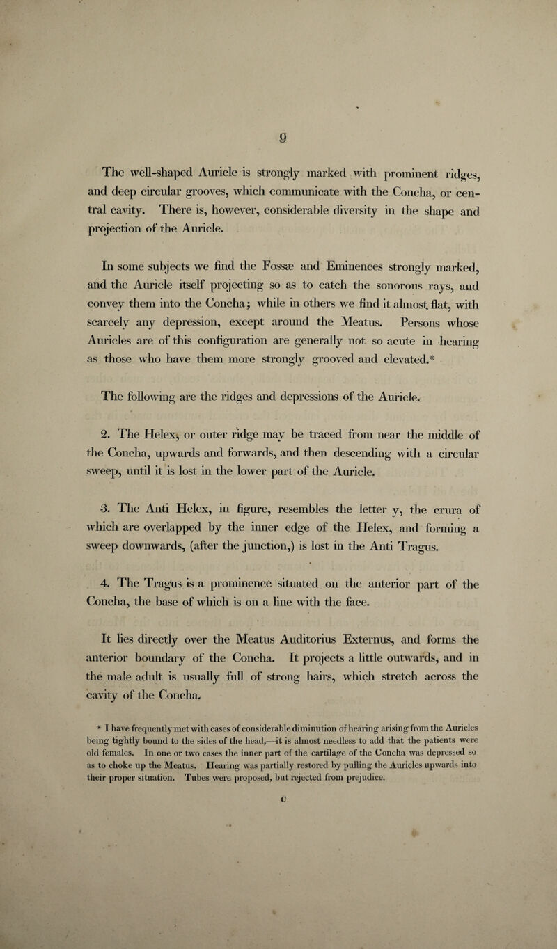 The well-shaped Auricle is strongly marked with prominent ridges, and deep circular grooves, which communicate with the Concha, or cen¬ tral cavity. There is, however, considerable diversity in the shape and projection of the Auricle. In some subjects we find the Fossae and Eminences strongly marked, and the Auricle itself projecting so as to catch the sonorous rays, and convey them into the Concha; while in others we find it almost flat, with scarcely any depression, except around the Meatus. Persons whose Auricles are of this configuration are generally not so acute in hearing as those who have them more strongly grooved and elevated.* The following are the ridges and depressions of the Auricle. 2. The Helex, or outer ridge may be traced from near the middle of the Concha, upwards and forwards, and then descending with a circular sweep, until it is lost in the lower part of the Auricle. 3. The Anti Helex, in figure, resembles the letter y, the crura of which are overlapped by the inner edge of the Helex, and forming a sweep downwards, (after the junction,) is lost in the Anti Tragus. 4. The Tragus is a prominence situated on the anterior part of the Concha, the base of which is on a line with the face. It lies directly over the Meatus Auditorius Externus, and forms the anterior boundary of the Concha. It projects a little outwards, and in the male adult is usually full of strong hairs, which stretch across the cavity of the Concha. * I have frequently met with cases of considerable diminution of hearing1 arising from the Auricles being tightly bound to the sides of the head,—it is almost needless to add that the patients were old females. In one or two cases the inner part of the cartilage of the Concha was depressed so as to choke up the Meatus. Hearing was partially restored by pulling the Auricles upwards into their proper situation. Tubes were proposed, but rejected from prejudice. c