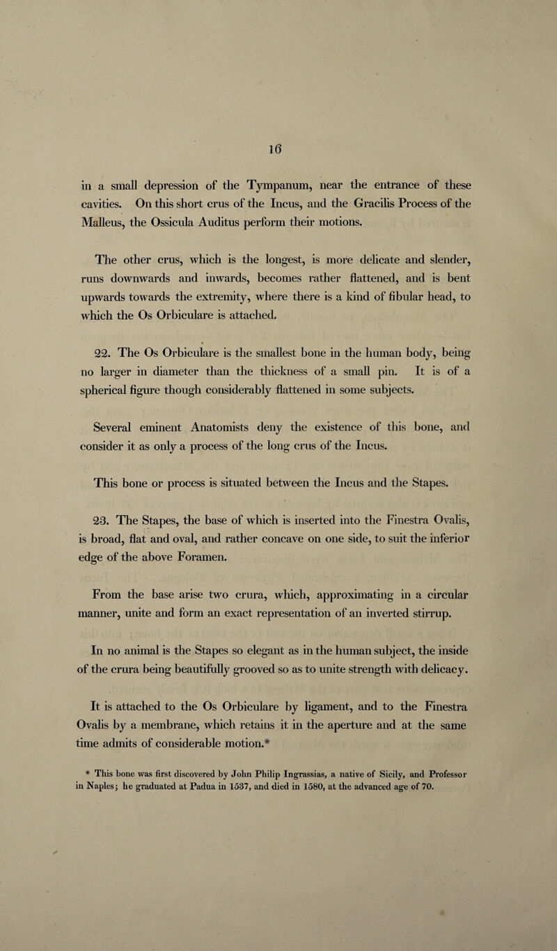 in a small depression of the Tympanum, near the entrance of these cavities. On this short crus of the Incus, and the Gracilis Process of the Malleus, the Ossicula Auditus perform their motions. The other crus, which is the longest, is more delicate and slender, runs downwards and inwards, becomes rather flattened, and is bent upwards towards the extremity, where there is a kind of fibular head, to which the Os Orbiculare is attached. % 22. The Os Orbiculare is the smallest bone in the human body, being no larger in diameter than the thickness of a small pin. It is of a spherical figure though considerably flattened in some subjects. Several eminent Anatomists deny the existence of this bone, and consider it as only a process of the long crus of the Incus. This bone or process is situated between the Incus and the Stapes. 23. The Stapes, the base of which is inserted into the Finestra Ovalis, is broad, flat and oval, and rather concave on one side, to suit the inferior edge of the above Foramen. From the base arise two crura, which, approximating in a circular manner, unite and form an exact representation of an inverted stirrup. In no animal is the Stapes so elegant as in the human subject, the inside of the crura being beautifully grooved so as to unite strength with delicacy. It is attached to the Os Orbiculare by ligament, and to the Finestra Ovalis by a membrane, which retains it in the aperture and at the same time admits of considerable motion.* * This bone was first discovered by John Philip Ingrassias, a native of Sicily, and Professor in Naples 3 he graduated at Padua in 1537, and died in 1580, at the advanced age of 70. r'