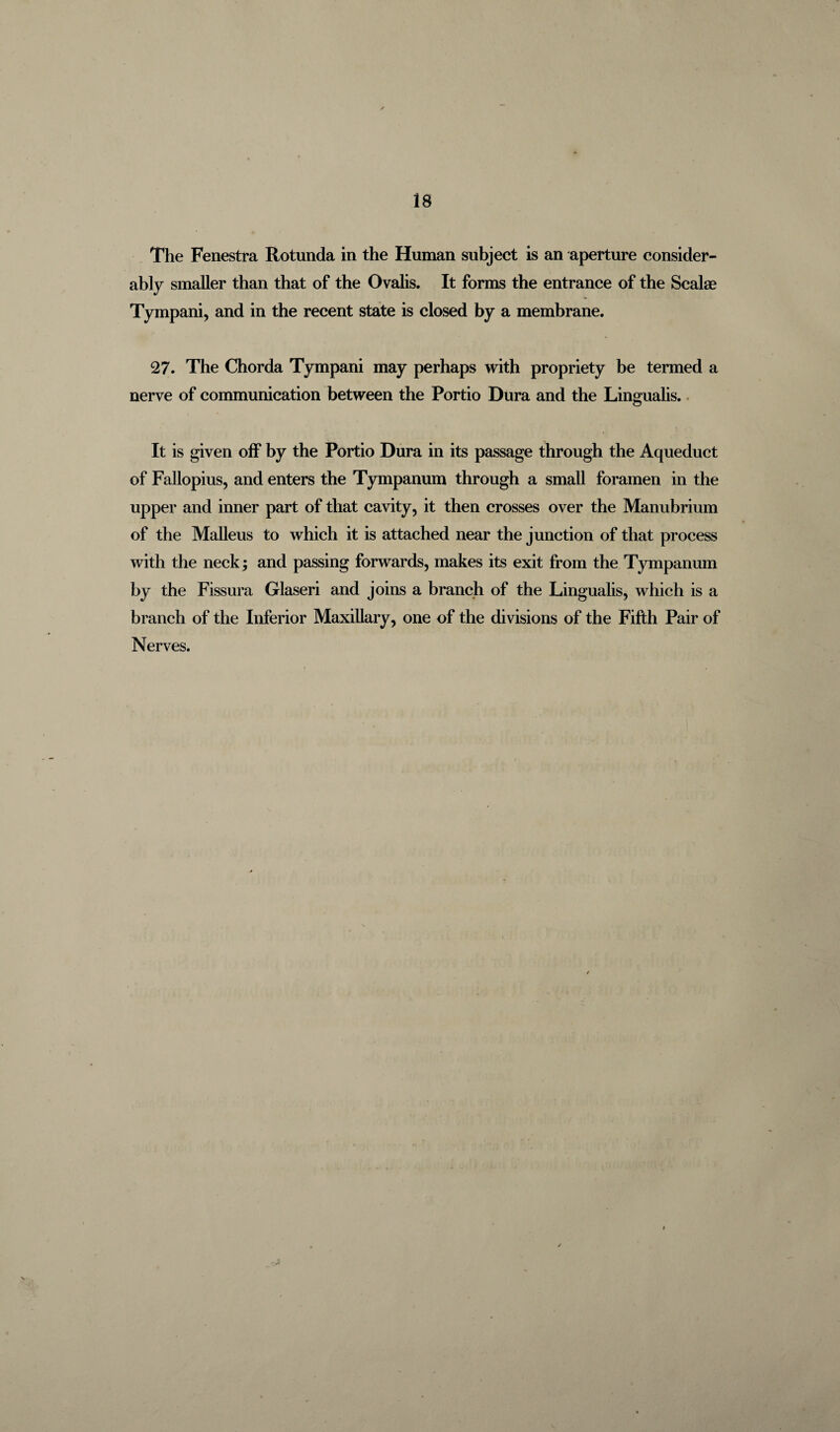 The Fenestra Rotunda in the Human subject is an aperture consider¬ ably smaller than that of the Ovalis. It forms the entrance of the Scalae Tympani, and in the recent state is closed by a membrane. 27. The Chorda Tympani may perhaps with propriety be termed a nerve of communication between the Portio Dura and the Lingualis. It is given off by the Portio Dura in its passage through the Aqueduct of Fallopius, and enters the Tympanum through a small foramen in the upper and inner part of that cavity, it then crosses over the Manubrium of the Malleus to which it is attached near the junction of that process with the neck; and passing forwards, makes its exit from the Tympanum by the Fissura Glaseri and joins a branch of the Lingualis, which is a branch of the Inferior Maxillary, one of the divisions of the Fifth Pair of Nerves.