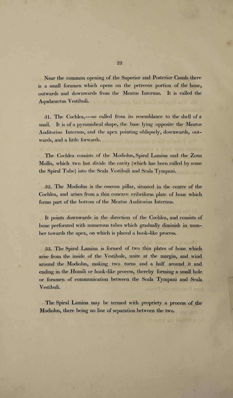 Near the common opening of the Superior and Posterior Canals there is a small foramen which opens on the petreous portion of the bone, outwards and downwards from the Meatus Interims. It is called the Aqudaeuetus Vestibuli. 31. The Cochlea,—so called from its resemblance to the shell of a snail. It is of a pyramidical shape, the base lying opposite the Meatus Auditorius Interims, and the apex pointing obliquely, downwards, out¬ wards, and a little forwards. The Cochlea consists of the Modiolus, Spiral Lamina and the Zona Mollis, which two last divide the cavity (which has been called by some the Spiral Tube) into the Scala Vestibuli and Scala Tympani. 32. The Modiolus is the osseous pillar, situated in the centre of the Cochlea, and arises from a thin concave cribriform plate of bone which forms part of the bottom of the Meatus Auditorius Interims. It points downwards in the direction of the Cochlea, and consists of bone perforated with numerous tubes which gradually diminish in num¬ ber towards the apex, on which is placed a hook-like process. 33. The Spiral Lamina is formed of two thin plates of bone which arise from the inside of the Vestibule, unite at the margin, and wind around the Modiolus, making two turns and a half around it and ending in the Humili or hook-like process, thereby forming a small hole or foramen of communication between the Scala Tympani and Scala Vestibuli. The Spiral Lamina may be termed with propriety a process of the Modiolus, there being no line of separation between the two.