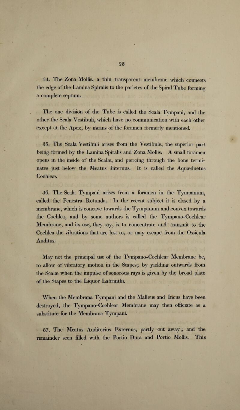 34. The Zona Mollis, a thin transparent membrane which connects the edge of the Lamina Spiralis to the parietes of the Spiral Tube forming a complete septum. The one division of the Tube is called the Scala Tympani, and the other the Scala Vestibuli, which have no communication with each other except at the Apex, by means of the foramen formerly mentioned. 35. The Scala Vestibuli arises front the Vestibule, the superior part being formed by the Lamina Spiralis and Zona Mollis. A small foramen opens in the inside of the Scalae, and piercing through the bone termi¬ nates just below the Meatus Interims. It is called the Aquaeductus Cochleae. 36. The Scala Tympani arises from a foramen in the Tympanum, called the Fenestra Rotunda. In the recent subject it is closed by a membrane, which is concave towards the Tympanum and convex towards the Cochlea, and by some authors is called the Tympano-Cochlear Membrane, and its use, they say, is to concentrate and transmit to the Cochlea the vibrations that are lost to, or may escape from the Ossicula Auditus. May not the principal use of the Tympano-Cochlear Membrane be, to allow of vibratory motion in the Stapes; by yielding outwards from the Scalae when the impulse of sonorous rays is given by the broad plate of the Stapes to the Liquor Labrinthi. _ \ , ' When the Membrana Tympani and the Malleus and Incus have been destroyed, the Tympano-Cochlear Membrane may then officiate as a substitute for the Membrana Tympani. 37. The Meatus Auditorius Externus, partly cut away; and the remainder seen filled with the Portio Dura and Portio Mollis. This