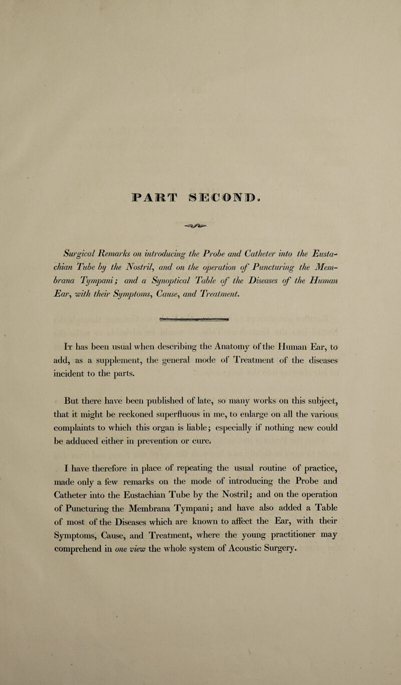 FART SEC©f». Surgical Remarks on introducing the Probe and Catheter into the Eusta- chian Tube by the Nostril, and on the operation of Puncturing the Mem- brana Tympani; and a Synoptical Table of the Diseases of the Human Ear, with their Symptoms, Cause, Treatment. It has been usual when describing the Anatomy of the Human Ear, to add, as a supplement, the general mode of Treatment of the diseases incident to the parts. But there have been published of late, so many works on this subject, that it might be reckoned superfluous in me, to enlarge on all the various complaints to which this organ is liable; especially if nothing new could be adduced either in prevention or cure. I have therefore in place of repeating the usual routine of practice, made only a few remarks on the mode of introducing the Probe and Catheter into the Eustachian Tube by the Nostril; and on the operation of Puncturing the Membrana Tympani; and have also added a Table of most of the Diseases which are known to affect the Ear, with their Symptoms, Cause, and Treatment, where the young practitioner may comprehend in one view the whole system of Acoustic Surgery.